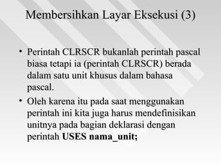 Membersihkan Layar Eksekusi (3)Membersihkan Layar Eksekusi (3)
• Perintah CLRSCR bukanlah perintah pascalPerintah CLRSCR bukanlah perintah pascal
biasa tetapi ia (perintah CLRSCR) beradabiasa tetapi ia (perintah CLRSCR) berada
dalam satu unit khusus dalam bahasadalam satu unit khusus dalam bahasa
pascal.pascal.
• Oleh karena itu pada saat menggunakanOleh karena itu pada saat menggunakan
perintah ini kita juga harus mendefinisikanperintah ini kita juga harus mendefinisikan
unitnya pada bagian deklarasi denganunitnya pada bagian deklarasi dengan
perintahperintah USES nama_unit;USES nama_unit;
 