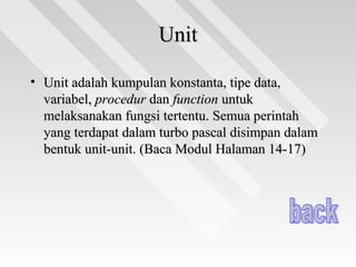 UnitUnit
• Unit adalah kumpulan konstanta, tipe data,Unit adalah kumpulan konstanta, tipe data,
variabel,variabel, procedurprocedur dandan functionfunction untukuntuk
melaksanakan fungsi tertentu. Semua perintahmelaksanakan fungsi tertentu. Semua perintah
yang terdapat dalam turbo pascal disimpan dalamyang terdapat dalam turbo pascal disimpan dalam
bentuk unit-unit. (Baca Modul Halaman 14-17)bentuk unit-unit. (Baca Modul Halaman 14-17)
 
