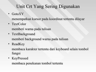 Unit Crt Yang Sering DigunakanUnit Crt Yang Sering Digunakan
• GotoXYGotoXY
menempatkan kursor pada koordinat tertentu dilayarmenempatkan kursor pada koordinat tertentu dilayar
• TextColorTextColor
memberi warna pada tulisanmemberi warna pada tulisan
• TextBackgroundTextBackground
memberi background warna pada tulisanmemberi background warna pada tulisan
• ReadKeyReadKey
membaca karakter tertentu dari keyboard selain tombolmembaca karakter tertentu dari keyboard selain tombol
fungsifungsi
• KeyPressedKeyPressed
membaca penekanan tombol tertentumembaca penekanan tombol tertentu
 