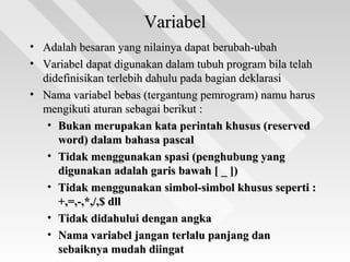 VariabelVariabel
• Adalah besaran yang nilainya dapat berubah-ubahAdalah besaran yang nilainya dapat berubah-ubah
• Variabel dapat digunakan dalam tubuh program bila telahVariabel dapat digunakan dalam tubuh program bila telah
didefinisikan terlebih dahulu pada bagian deklarasididefinisikan terlebih dahulu pada bagian deklarasi
• Nama variabel bebas (tergantung pemrogram) namu harusNama variabel bebas (tergantung pemrogram) namu harus
mengikuti aturan sebagai berikut :mengikuti aturan sebagai berikut :
• Bukan merupakan kata perintah khusus (reservedBukan merupakan kata perintah khusus (reserved
word) dalam bahasa pascalword) dalam bahasa pascal
• Tidak menggunakan spasi (penghubung yangTidak menggunakan spasi (penghubung yang
digunakan adalah garis bawah [ _ ])digunakan adalah garis bawah [ _ ])
• Tidak menggunakan simbol-simbol khusus seperti :Tidak menggunakan simbol-simbol khusus seperti :
+,=,-,*,/,$ dll+,=,-,*,/,$ dll
• Tidak didahului dengan angkaTidak didahului dengan angka
• Nama variabel jangan terlalu panjang danNama variabel jangan terlalu panjang dan
sebaiknya mudah diingatsebaiknya mudah diingat
 