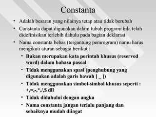 ConstantaConstanta
• Adalah besaran yang nilainya tetap atau tidak berubahAdalah besaran yang nilainya tetap atau tidak berubah
• Constanta dapat digunakan dalam tubuh program bila telahConstanta dapat digunakan dalam tubuh program bila telah
didefinisikan terlebih dahulu pada bagian deklarasididefinisikan terlebih dahulu pada bagian deklarasi
• Nama constanta bebas (tergantung pemrogram) namu harusNama constanta bebas (tergantung pemrogram) namu harus
mengikuti aturan sebagai berikut :mengikuti aturan sebagai berikut :
• Bukan merupakan kata perintah khusus (reservedBukan merupakan kata perintah khusus (reserved
word) dalam bahasa pascalword) dalam bahasa pascal
• Tidak menggunakan spasi (penghubung yangTidak menggunakan spasi (penghubung yang
digunakan adalah garis bawah [ _ ])digunakan adalah garis bawah [ _ ])
• Tidak menggunakan simbol-simbol khusus seperti :Tidak menggunakan simbol-simbol khusus seperti :
+,=,-,*,/,$ dll+,=,-,*,/,$ dll
• Tidak didahului dengan angkaTidak didahului dengan angka
• Nama constanta jangan terlalu panjang danNama constanta jangan terlalu panjang dan
sebaiknya mudah diingatsebaiknya mudah diingat
 