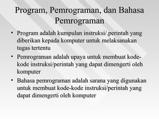 Program, Pemrograman, dan BahasaProgram, Pemrograman, dan Bahasa
PemrogramanPemrograman
• Program adalah kumpulan instruksi/.perintah yangProgram adalah kumpulan instruksi/.perintah yang
diberikan kepada komputer untuk melaksanakandiberikan kepada komputer untuk melaksanakan
tugas tertentutugas tertentu
• Pemrograman adalah upaya untuk membuat kode-Pemrograman adalah upaya untuk membuat kode-
kode instruksi/perintah yang dapat dimengerti olehkode instruksi/perintah yang dapat dimengerti oleh
komputerkomputer
• Bahasa pemrograman adalah sarana yang digunakanBahasa pemrograman adalah sarana yang digunakan
untuk membuat kode-kode instruksi/perintah yanguntuk membuat kode-kode instruksi/perintah yang
dapat dimengerti oleh komputerdapat dimengerti oleh komputer
 