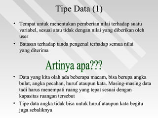 Tipe Data (1)Tipe Data (1)
• Tempat untuk menentukan pemberian nilai terhadap suatuTempat untuk menentukan pemberian nilai terhadap suatu
variabel, sesuai atau tidak dengan nilai yang diberikan olehvariabel, sesuai atau tidak dengan nilai yang diberikan oleh
useruser
• Batasan terhadap tanda pengenal terhadap semua nilaiBatasan terhadap tanda pengenal terhadap semua nilai
yang diterimayang diterima
• Data yang kita olah ada beberapa macam, bisa berupa angkaData yang kita olah ada beberapa macam, bisa berupa angka
bulat, angka pecahan, huruf ataupun kata. Masing-masing databulat, angka pecahan, huruf ataupun kata. Masing-masing data
tadi harus menempati ruang yang tepat sesuai dengantadi harus menempati ruang yang tepat sesuai dengan
kapasitas ruangan tersebutkapasitas ruangan tersebut
• Tipe data angka tidak bisa untuk huruf ataupun kata begituTipe data angka tidak bisa untuk huruf ataupun kata begitu
juga sebaliknyajuga sebaliknya
 