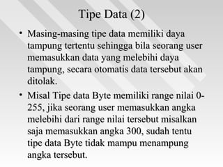 Tipe Data (2)Tipe Data (2)
• Masing-masing tipe data memiliki dayaMasing-masing tipe data memiliki daya
tampung tertentu sehingga bila seorang usertampung tertentu sehingga bila seorang user
memasukkan data yang melebihi dayamemasukkan data yang melebihi daya
tampung, secara otomatis data tersebut akantampung, secara otomatis data tersebut akan
ditolak.ditolak.
• Misal Tipe data Byte memiliki range nilai 0-Misal Tipe data Byte memiliki range nilai 0-
255, jika seorang user memasukkan angka255, jika seorang user memasukkan angka
melebihi dari range nilai tersebut misalkanmelebihi dari range nilai tersebut misalkan
saja memasukkan angka 300, sudah tentusaja memasukkan angka 300, sudah tentu
tipe data Byte tidak mampu menampungtipe data Byte tidak mampu menampung
angka tersebut.angka tersebut.
 