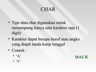 CHARCHAR
• Tipe data char digunakan untukTipe data char digunakan untuk
menampung hanya satu karakter saja (1menampung hanya satu karakter saja (1
digit)digit)
• Karakter dapat berupa huruf atau angkaKarakter dapat berupa huruf atau angka
yang diapit tanda kutip tunggalyang diapit tanda kutip tunggal
• Contoh :Contoh :
• ‘‘A’A’
• ‘‘3’3’
 