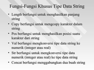 Fungsi-Fungsi Khusus Tipe Data StringFungsi-Fungsi Khusus Tipe Data String
• Length berfungsi untuk menghasilkan panjangLength berfungsi untuk menghasilkan panjang
stringstring
• Copy berfungsi untuk mengcopy karakter dalamCopy berfungsi untuk mengcopy karakter dalam
stringstring
• Pos berfungsi untuk menghasilkan posisi suatuPos berfungsi untuk menghasilkan posisi suatu
karakter dari stringkarakter dari string
• Val berfungsi mengkonversi tipe data string keVal berfungsi mengkonversi tipe data string ke
numerik (integer atau real)numerik (integer atau real)
• Str berfungsi untuk mengkonversi tipe dataStr berfungsi untuk mengkonversi tipe data
numerik (integer atau real) ke tipe data stringnumerik (integer atau real) ke tipe data string
• Concat berfungsi menggabungkan dua buah stringConcat berfungsi menggabungkan dua buah string
 