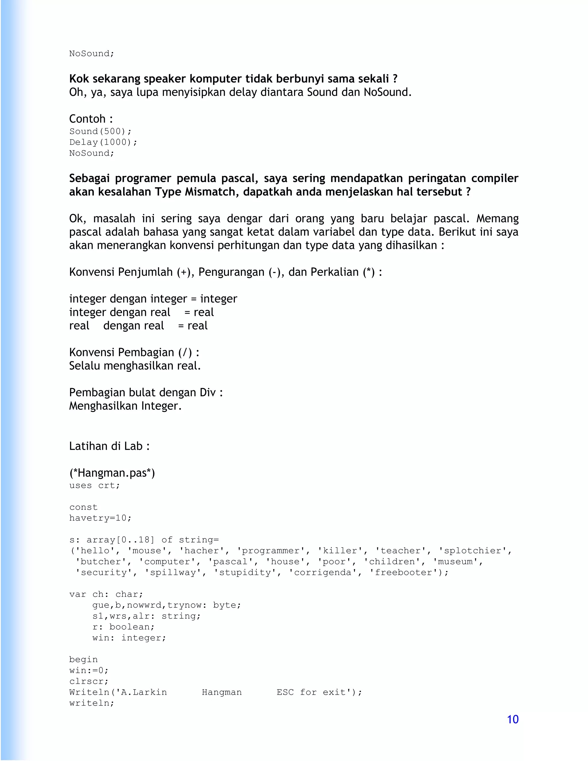 NoSound;

Kok sekarang speaker komputer tidak berbunyi sama sekali ?
Oh, ya, saya lupa menyisipkan delay diantara Sound dan NoSound.

Contoh :
Sound(500);
Delay(1000);
NoSound;

Sebagai programer pemula pascal, saya sering mendapatkan peringatan compiler
akan kesalahan Type Mismatch, dapatkah anda menjelaskan hal tersebut ?

Ok, masalah ini sering saya dengar dari orang yang baru belajar pascal. Memang
pascal adalah bahasa yang sangat ketat dalam variabel dan type data. Berikut ini saya
akan menerangkan konvensi perhitungan dan type data yang dihasilkan :

Konvensi Penjumlah (+), Pengurangan (-), dan Perkalian (*) :

integer dengan integer = integer
integer dengan real = real
real dengan real = real

Konvensi Pembagian (/) :
Selalu menghasilkan real.

Pembagian bulat dengan Div :
Menghasilkan Integer.


Latihan di Lab :

(*Hangman.pas*)
uses crt;

const
havetry=10;

s: array[0..18] of string=
('hello', 'mouse', 'hacher', 'programmer', 'killer', 'teacher', 'splotchier',
 'butcher', 'computer', 'pascal', 'house', 'poor', 'children', 'museum',
 'security', 'spillway', 'stupidity', 'corrigenda', 'freebooter');

var ch: char;
    gue,b,nowwrd,trynow: byte;
    s1,wrs,alr: string;
    r: boolean;
    win: integer;

begin
win:=0;
clrscr;
Writeln('A.Larkin           Hangman    ESC for exit');
writeln;
                                                                                  10
 
