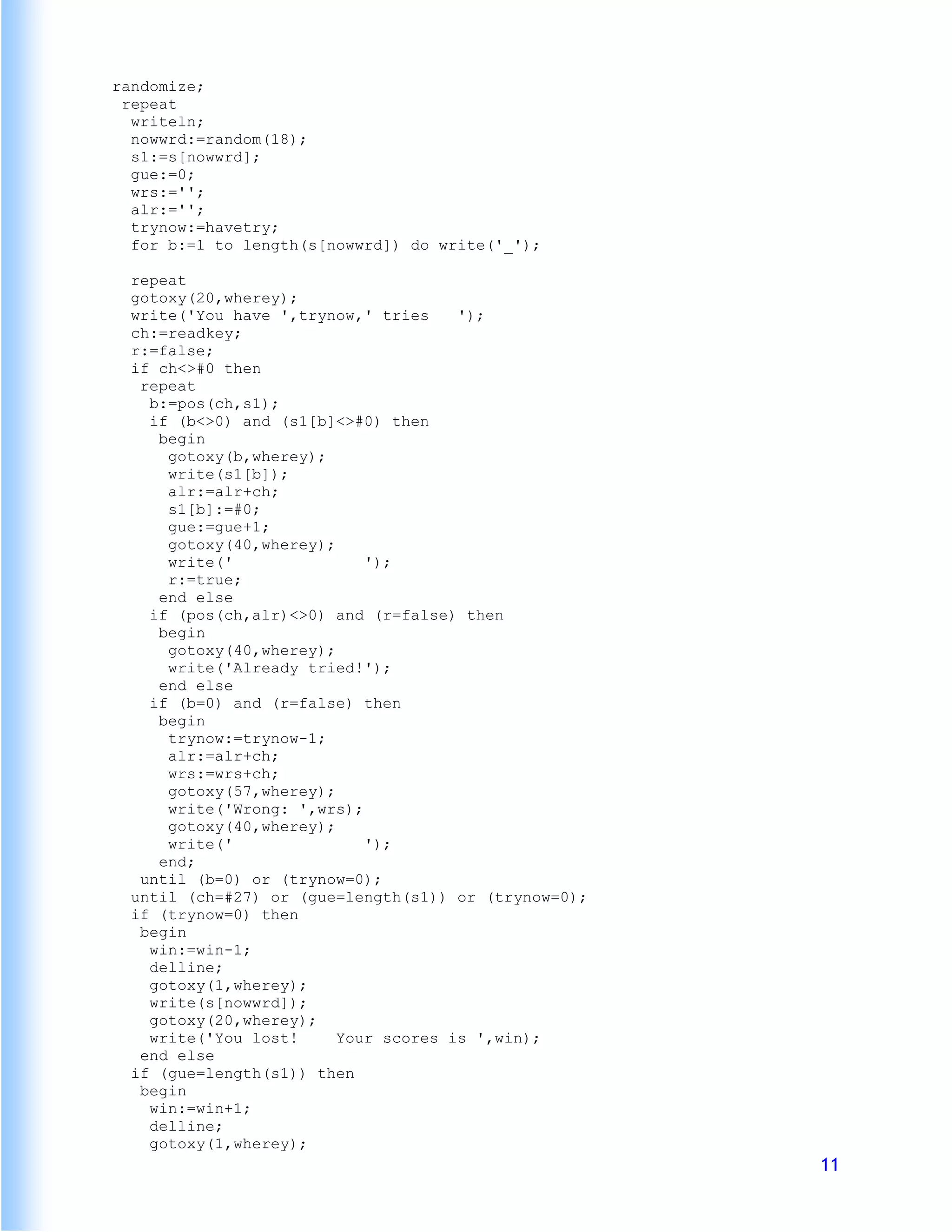 randomize;
 repeat
  writeln;
  nowwrd:=random(18);
  s1:=s[nowwrd];
  gue:=0;
  wrs:='';
  alr:='';
  trynow:=havetry;
  for b:=1 to length(s[nowwrd]) do write('_');

  repeat
  gotoxy(20,wherey);
  write('You have ',trynow,' tries    ');
  ch:=readkey;
  r:=false;
  if ch<>#0 then
   repeat
    b:=pos(ch,s1);
    if (b<>0) and (s1[b]<>#0) then
     begin
      gotoxy(b,wherey);
      write(s1[b]);
      alr:=alr+ch;
      s1[b]:=#0;
      gue:=gue+1;
      gotoxy(40,wherey);
      write('               ');
      r:=true;
     end else
    if (pos(ch,alr)<>0) and (r=false) then
     begin
      gotoxy(40,wherey);
      write('Already tried!');
     end else
    if (b=0) and (r=false) then
     begin
      trynow:=trynow-1;
      alr:=alr+ch;
      wrs:=wrs+ch;
      gotoxy(57,wherey);
      write('Wrong: ',wrs);
      gotoxy(40,wherey);
      write('               ');
     end;
   until (b=0) or (trynow=0);
  until (ch=#27) or (gue=length(s1)) or (trynow=0);
  if (trynow=0) then
   begin
    win:=win-1;
    delline;
    gotoxy(1,wherey);
    write(s[nowwrd]);
    gotoxy(20,wherey);
    write('You lost!     Your scores is ',win);
   end else
  if (gue=length(s1)) then
   begin
    win:=win+1;
    delline;
    gotoxy(1,wherey);
                                                      11
 