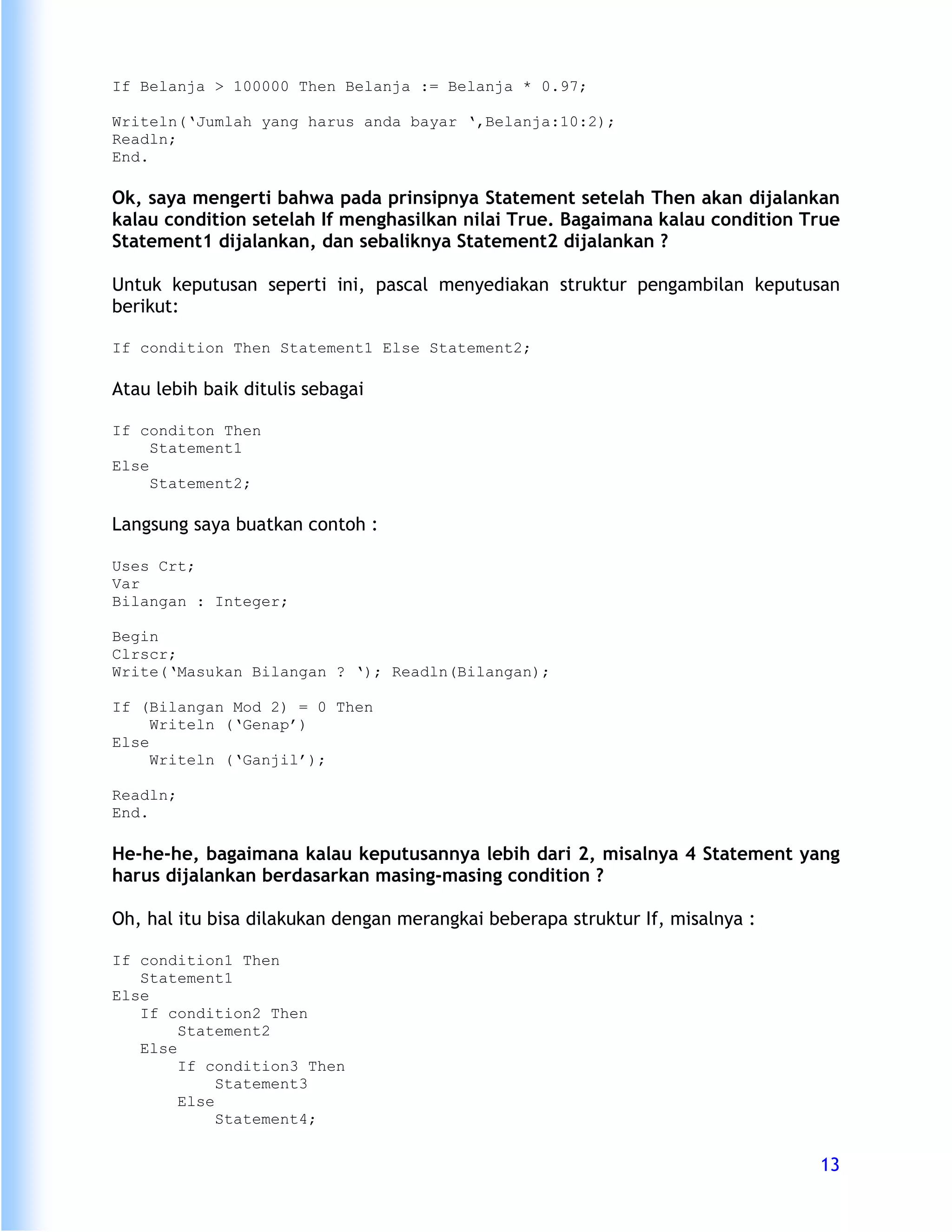 If Belanja > 100000 Then Belanja := Belanja * 0.97;

Writeln(‘Jumlah yang harus anda bayar ‘,Belanja:10:2);
Readln;
End.

Ok, saya mengerti bahwa pada prinsipnya Statement setelah Then akan dijalankan
kalau condition setelah If menghasilkan nilai True. Bagaimana kalau condition True
Statement1 dijalankan, dan sebaliknya Statement2 dijalankan ?

Untuk keputusan seperti ini, pascal menyediakan struktur pengambilan keputusan
berikut:

If condition Then Statement1 Else Statement2;

Atau lebih baik ditulis sebagai

If conditon Then
     Statement1
Else
     Statement2;

Langsung saya buatkan contoh :

Uses Crt;
Var
Bilangan : Integer;

Begin
Clrscr;
Write(‘Masukan Bilangan ? ‘); Readln(Bilangan);

If (Bilangan Mod 2) = 0 Then
     Writeln (‘Genap’)
Else
     Writeln (‘Ganjil’);

Readln;
End.

He-he-he, bagaimana kalau keputusannya lebih dari 2, misalnya 4 Statement yang
harus dijalankan berdasarkan masing-masing condition ?

Oh, hal itu bisa dilakukan dengan merangkai beberapa struktur If, misalnya :

If condition1 Then
   Statement1
Else
   If condition2 Then
        Statement2
   Else
        If condition3 Then
             Statement3
        Else
             Statement4;


                                                                               13
 