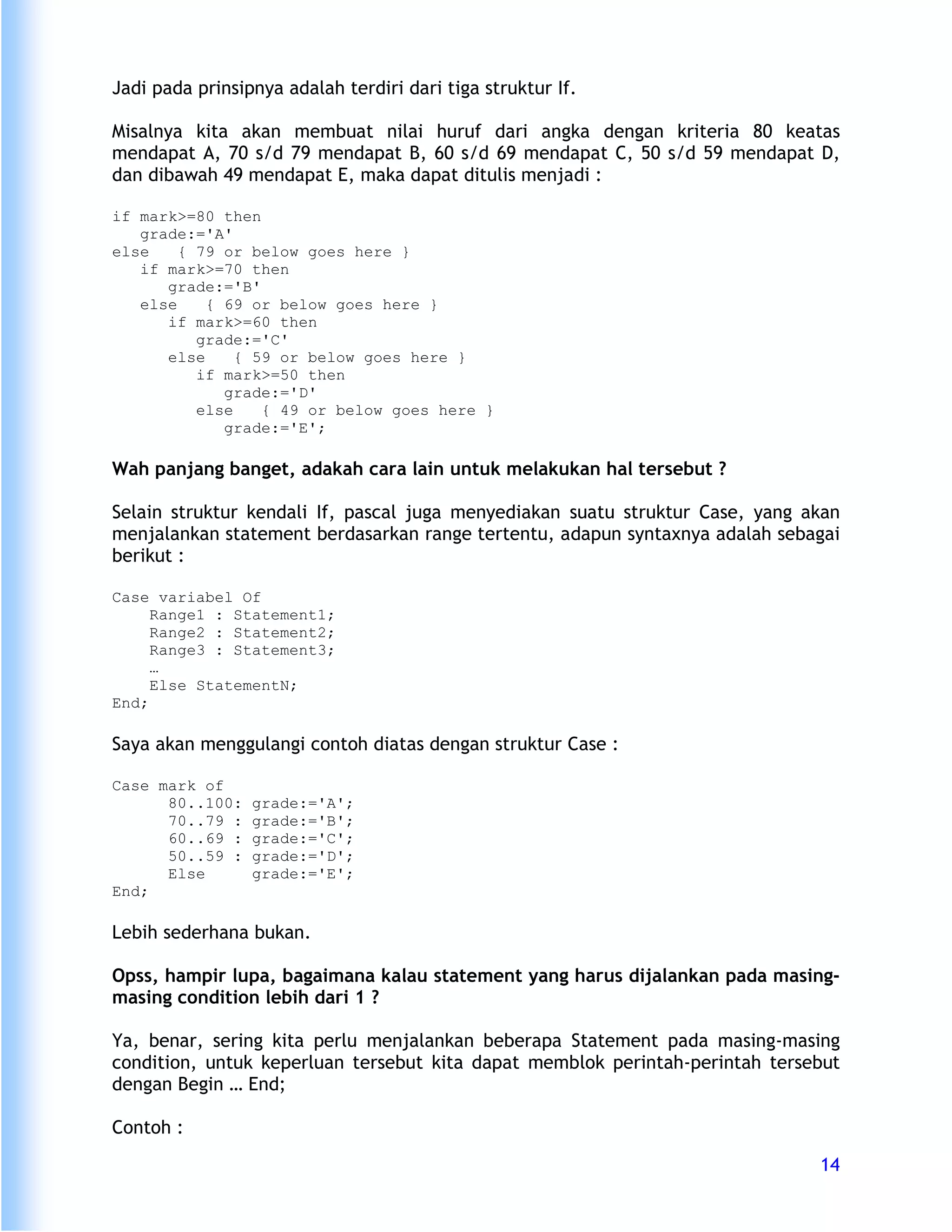 Jadi pada prinsipnya adalah terdiri dari tiga struktur If.

Misalnya kita akan membuat nilai huruf dari angka dengan kriteria 80 keatas
mendapat A, 70 s/d 79 mendapat B, 60 s/d 69 mendapat C, 50 s/d 59 mendapat D,
dan dibawah 49 mendapat E, maka dapat ditulis menjadi :

if mark>=80 then
   grade:='A'
else    { 79 or below goes here }
   if mark>=70 then
      grade:='B'
   else    { 69 or below goes here }
      if mark>=60 then
          grade:='C'
      else     { 59 or below goes here }
          if mark>=50 then
             grade:='D'
          else    { 49 or below goes here }
             grade:='E';

Wah panjang banget, adakah cara lain untuk melakukan hal tersebut ?

Selain struktur kendali If, pascal juga menyediakan suatu struktur Case, yang akan
menjalankan statement berdasarkan range tertentu, adapun syntaxnya adalah sebagai
berikut :

Case variabel Of
     Range1 : Statement1;
     Range2 : Statement2;
     Range3 : Statement3;
     …
     Else StatementN;
End;

Saya akan menggulangi contoh diatas dengan struktur Case :

Case mark of
      80..100:   grade:='A';
      70..79 :   grade:='B';
      60..69 :   grade:='C';
      50..59 :   grade:='D';
      Else       grade:='E';
End;

Lebih sederhana bukan.

Opss, hampir lupa, bagaimana kalau statement yang harus dijalankan pada masing-
masing condition lebih dari 1 ?

Ya, benar, sering kita perlu menjalankan beberapa Statement pada masing-masing
condition, untuk keperluan tersebut kita dapat memblok perintah-perintah tersebut
dengan Begin … End;

Contoh :
                                                                               14
 