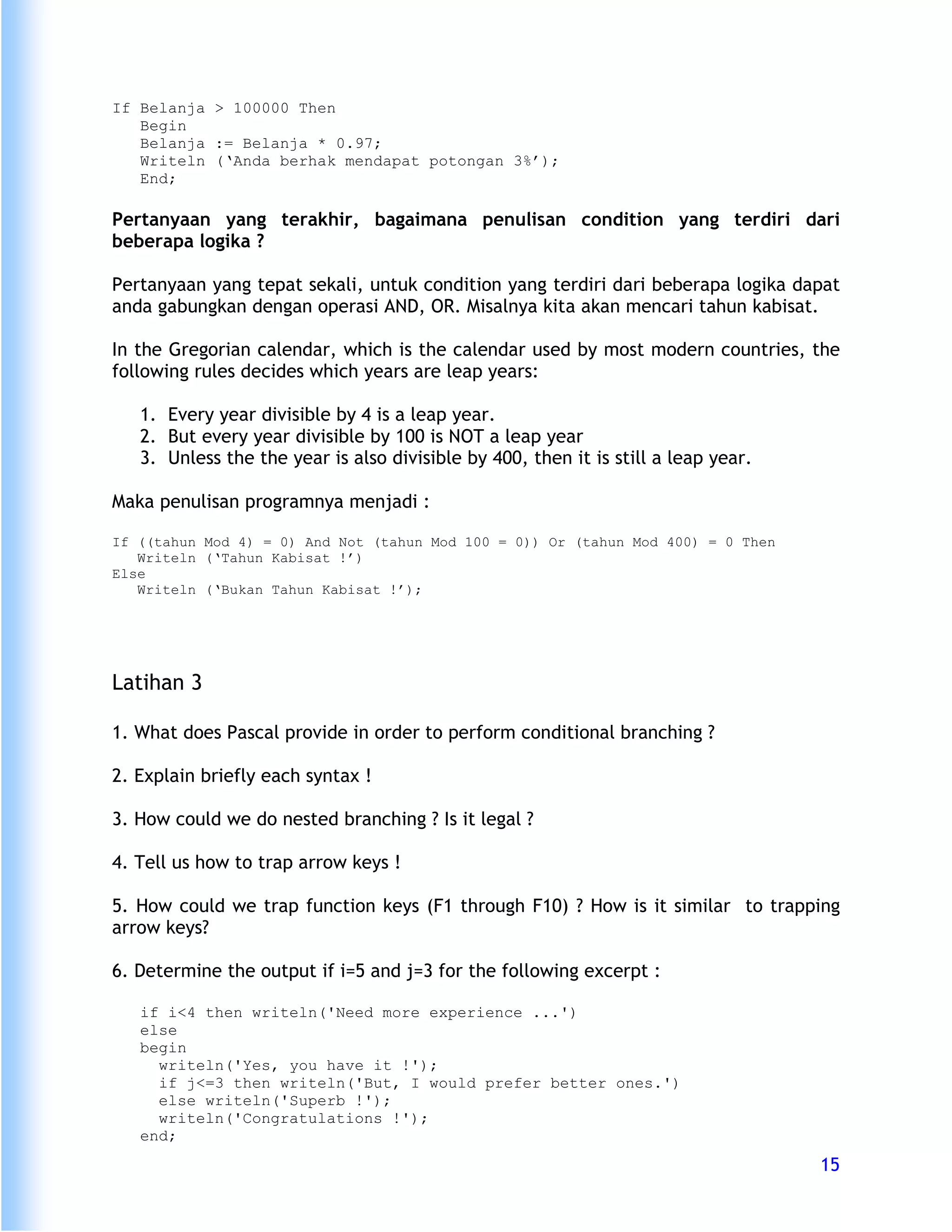 If Belanja > 100000 Then
   Begin
   Belanja := Belanja * 0.97;
   Writeln (‘Anda berhak mendapat potongan 3%’);
   End;

Pertanyaan yang terakhir, bagaimana penulisan condition yang terdiri dari
beberapa logika ?

Pertanyaan yang tepat sekali, untuk condition yang terdiri dari beberapa logika dapat
anda gabungkan dengan operasi AND, OR. Misalnya kita akan mencari tahun kabisat.

In the Gregorian calendar, which is the calendar used by most modern countries, the
following rules decides which years are leap years:

   1. Every year divisible by 4 is a leap year.
   2. But every year divisible by 100 is NOT a leap year
   3. Unless the the year is also divisible by 400, then it is still a leap year.

Maka penulisan programnya menjadi :

If ((tahun Mod 4) = 0) And Not (tahun Mod 100 = 0)) Or (tahun Mod 400) = 0 Then
   Writeln (‘Tahun Kabisat !’)
Else
   Writeln (‘Bukan Tahun Kabisat !’);




Latihan 3

1. What does Pascal provide in order to perform conditional branching ?

2. Explain briefly each syntax !

3. How could we do nested branching ? Is it legal ?

4. Tell us how to trap arrow keys !

5. How could we trap function keys (F1 through F10) ? How is it similar to trapping
arrow keys?

6. Determine the output if i=5 and j=3 for the following excerpt :

   if i<4 then writeln('Need more experience ...')
   else
   begin
     writeln('Yes, you have it !');
     if j<=3 then writeln('But, I would prefer better ones.')
     else writeln('Superb !');
     writeln('Congratulations !');
   end;
                                                                                    15
 
