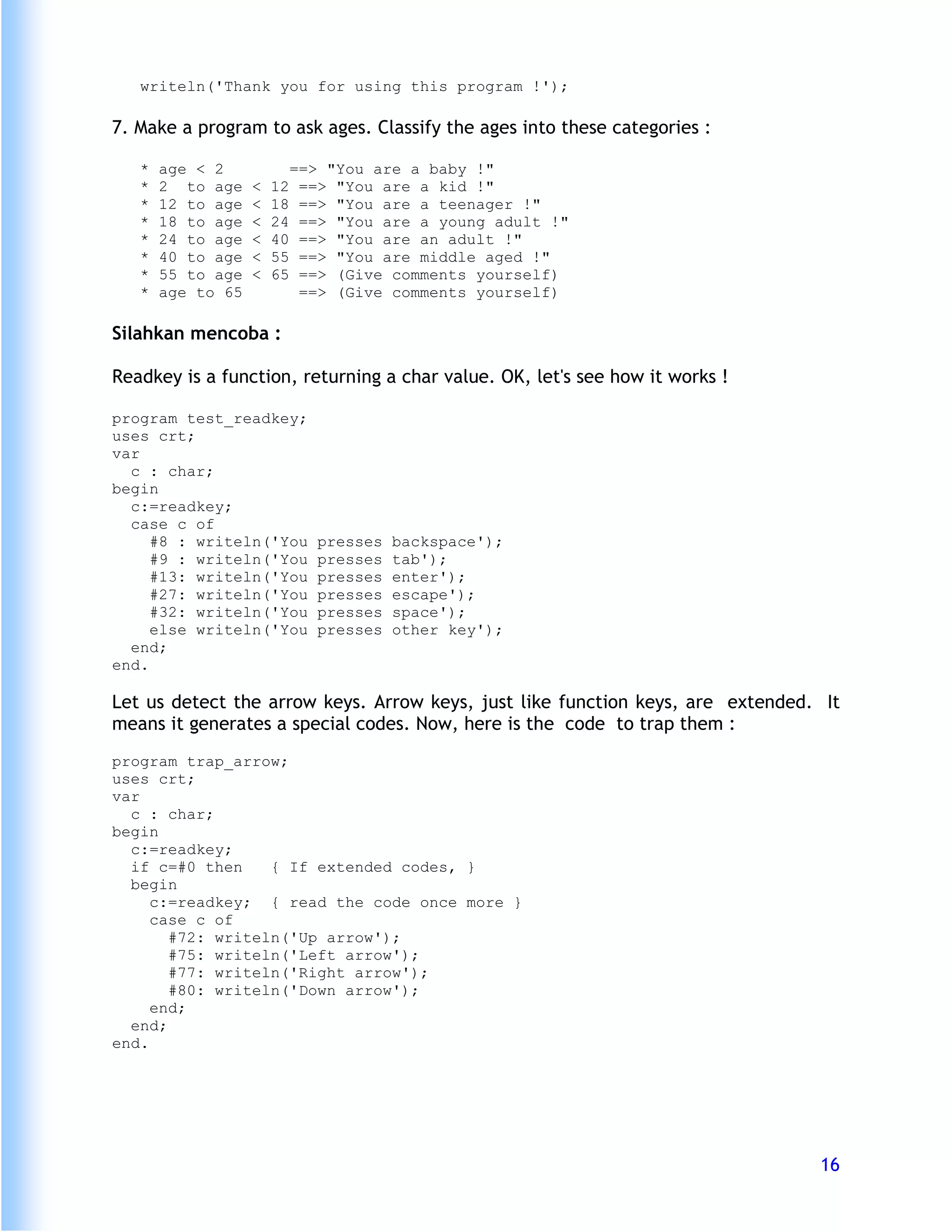 writeln('Thank you for using this program !');

7. Make a program to ask ages. Classify the ages into these categories :

   *   age < 2              ==> "You are a baby !"
   *   2 to age    <   12    ==> "You are a kid !"
   *   12 to age   <   18    ==> "You are a teenager !"
   *   18 to age   <   24    ==> "You are a young adult !"
   *   24 to age   <   40    ==> "You are an adult !"
   *   40 to age   <   55    ==> "You are middle aged !"
   *   55 to age   <   65    ==> (Give comments yourself)
   *   age to 65             ==> (Give comments yourself)

Silahkan mencoba :

Readkey is a function, returning a char value. OK, let's see how it works !

program test_readkey;
uses crt;
var
  c : char;
begin
  c:=readkey;
  case c of
     #8 : writeln('You         presses   backspace');
     #9 : writeln('You         presses   tab');
     #13: writeln('You         presses   enter');
     #27: writeln('You         presses   escape');
     #32: writeln('You         presses   space');
     else writeln('You         presses   other key');
  end;
end.

Let us detect the arrow keys. Arrow keys, just like function keys, are extended. It
means it generates a special codes. Now, here is the code to trap them :
program trap_arrow;
uses crt;
var
  c : char;
begin
  c:=readkey;
  if c=#0 then    { If extended codes, }
  begin
     c:=readkey; { read the code once more }
     case c of
       #72: writeln('Up arrow');
       #75: writeln('Left arrow');
       #77: writeln('Right arrow');
       #80: writeln('Down arrow');
     end;
  end;
end.




                                                                                16
 