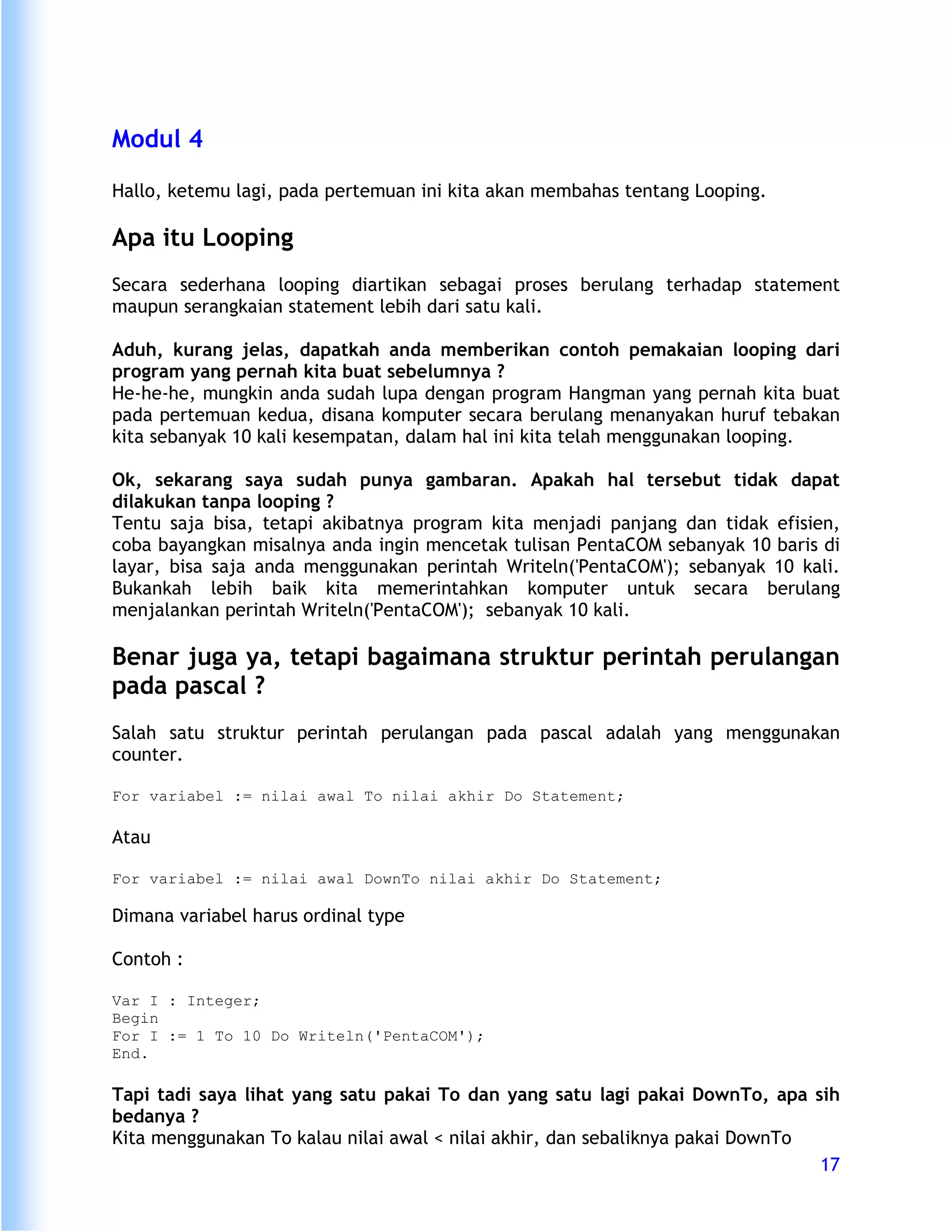 Modul 4

Hallo, ketemu lagi, pada pertemuan ini kita akan membahas tentang Looping.

Apa itu Looping
Secara sederhana looping diartikan sebagai proses berulang terhadap statement
maupun serangkaian statement lebih dari satu kali.

Aduh, kurang jelas, dapatkah anda memberikan contoh pemakaian looping dari
program yang pernah kita buat sebelumnya ?
He-he-he, mungkin anda sudah lupa dengan program Hangman yang pernah kita buat
pada pertemuan kedua, disana komputer secara berulang menanyakan huruf tebakan
kita sebanyak 10 kali kesempatan, dalam hal ini kita telah menggunakan looping.

Ok, sekarang saya sudah punya gambaran. Apakah hal tersebut tidak dapat
dilakukan tanpa looping ?
Tentu saja bisa, tetapi akibatnya program kita menjadi panjang dan tidak efisien,
coba bayangkan misalnya anda ingin mencetak tulisan PentaCOM sebanyak 10 baris di
layar, bisa saja anda menggunakan perintah Writeln('PentaCOM'); sebanyak 10 kali.
Bukankah lebih baik kita memerintahkan komputer untuk secara berulang
menjalankan perintah Writeln('PentaCOM'); sebanyak 10 kali.

Benar juga ya, tetapi bagaimana struktur perintah perulangan
pada pascal ?
Salah satu struktur perintah perulangan pada pascal adalah yang menggunakan
counter.

For variabel := nilai awal To nilai akhir Do Statement;

Atau

For variabel := nilai awal DownTo nilai akhir Do Statement;

Dimana variabel harus ordinal type

Contoh :

Var I : Integer;
Begin
For I := 1 To 10 Do Writeln('PentaCOM');
End.

Tapi tadi saya lihat yang satu pakai To dan yang satu lagi pakai DownTo, apa sih
bedanya ?
Kita menggunakan To kalau nilai awal < nilai akhir, dan sebaliknya pakai DownTo
                                                                                17
 
