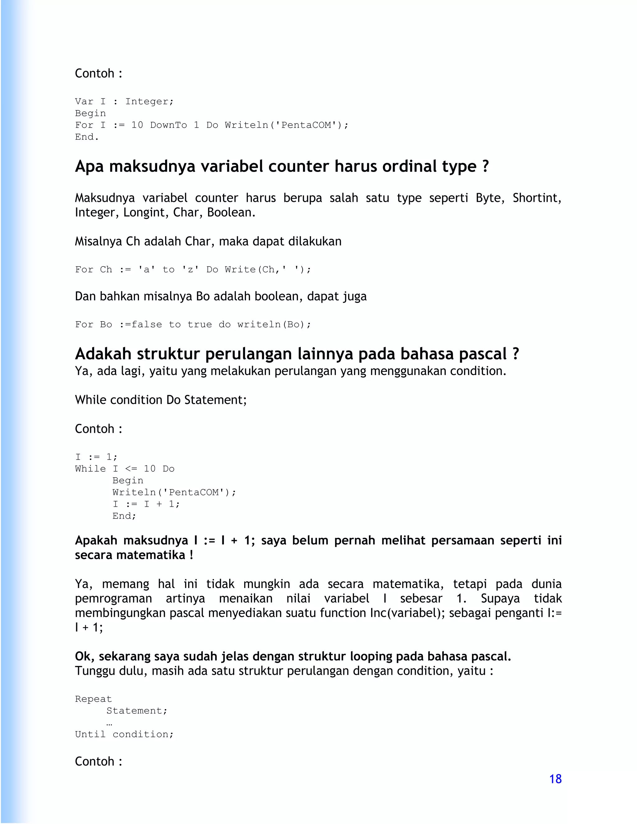 Contoh :

Var I : Integer;
Begin
For I := 10 DownTo 1 Do Writeln('PentaCOM');
End.


Apa maksudnya variabel counter harus ordinal type ?
Maksudnya variabel counter harus berupa salah satu type seperti Byte, Shortint,
Integer, Longint, Char, Boolean.

Misalnya Ch adalah Char, maka dapat dilakukan

For Ch := 'a' to 'z' Do Write(Ch,' ');

Dan bahkan misalnya Bo adalah boolean, dapat juga

For Bo :=false to true do writeln(Bo);


Adakah struktur perulangan lainnya pada bahasa pascal ?
Ya, ada lagi, yaitu yang melakukan perulangan yang menggunakan condition.

While condition Do Statement;

Contoh :

I := 1;
While I <= 10 Do
      Begin
      Writeln('PentaCOM');
      I := I + 1;
      End;

Apakah maksudnya I := I + 1; saya belum pernah melihat persamaan seperti ini
secara matematika !

Ya, memang hal ini tidak mungkin ada secara matematika, tetapi pada dunia
pemrograman artinya menaikan nilai variabel I sebesar 1. Supaya tidak
membingungkan pascal menyediakan suatu function Inc(variabel); sebagai penganti I:=
I + 1;

Ok, sekarang saya sudah jelas dengan struktur looping pada bahasa pascal.
Tunggu dulu, masih ada satu struktur perulangan dengan condition, yaitu :

Repeat
     Statement;
     …
Until condition;

Contoh :
                                                                                18
 