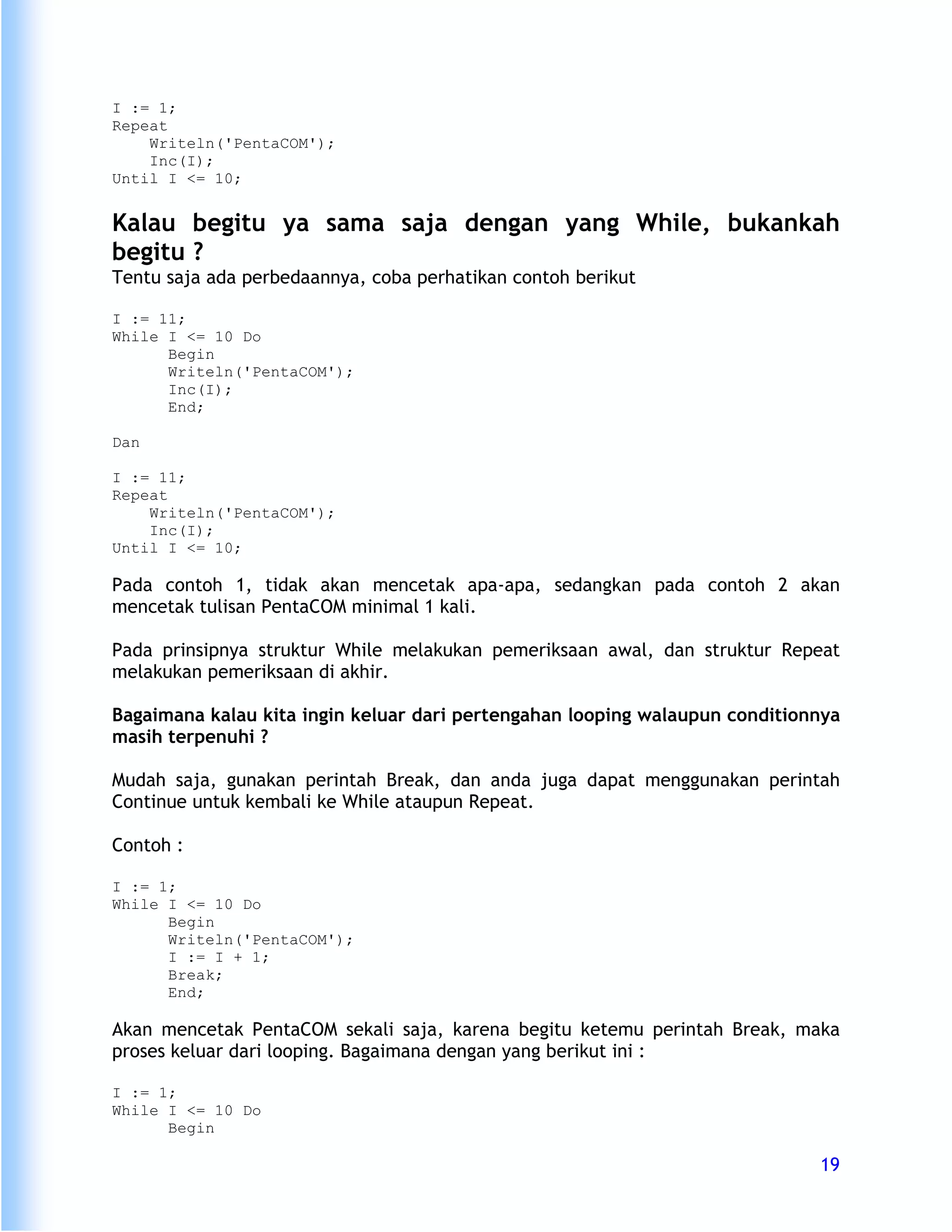 I := 1;
Repeat
    Writeln('PentaCOM');
    Inc(I);
Until I <= 10;


Kalau begitu ya sama saja dengan yang While, bukankah
begitu ?
Tentu saja ada perbedaannya, coba perhatikan contoh berikut

I := 11;
While I <= 10 Do
      Begin
      Writeln('PentaCOM');
      Inc(I);
      End;

Dan

I := 11;
Repeat
    Writeln('PentaCOM');
    Inc(I);
Until I <= 10;

Pada contoh 1, tidak akan mencetak apa-apa, sedangkan pada contoh 2 akan
mencetak tulisan PentaCOM minimal 1 kali.

Pada prinsipnya struktur While melakukan pemeriksaan awal, dan struktur Repeat
melakukan pemeriksaan di akhir.

Bagaimana kalau kita ingin keluar dari pertengahan looping walaupun conditionnya
masih terpenuhi ?

Mudah saja, gunakan perintah Break, dan anda juga dapat menggunakan perintah
Continue untuk kembali ke While ataupun Repeat.

Contoh :

I := 1;
While I <= 10 Do
      Begin
      Writeln('PentaCOM');
      I := I + 1;
      Break;
      End;

Akan mencetak PentaCOM sekali saja, karena begitu ketemu perintah Break, maka
proses keluar dari looping. Bagaimana dengan yang berikut ini :

I := 1;
While I <= 10 Do
      Begin

                                                                             19
 