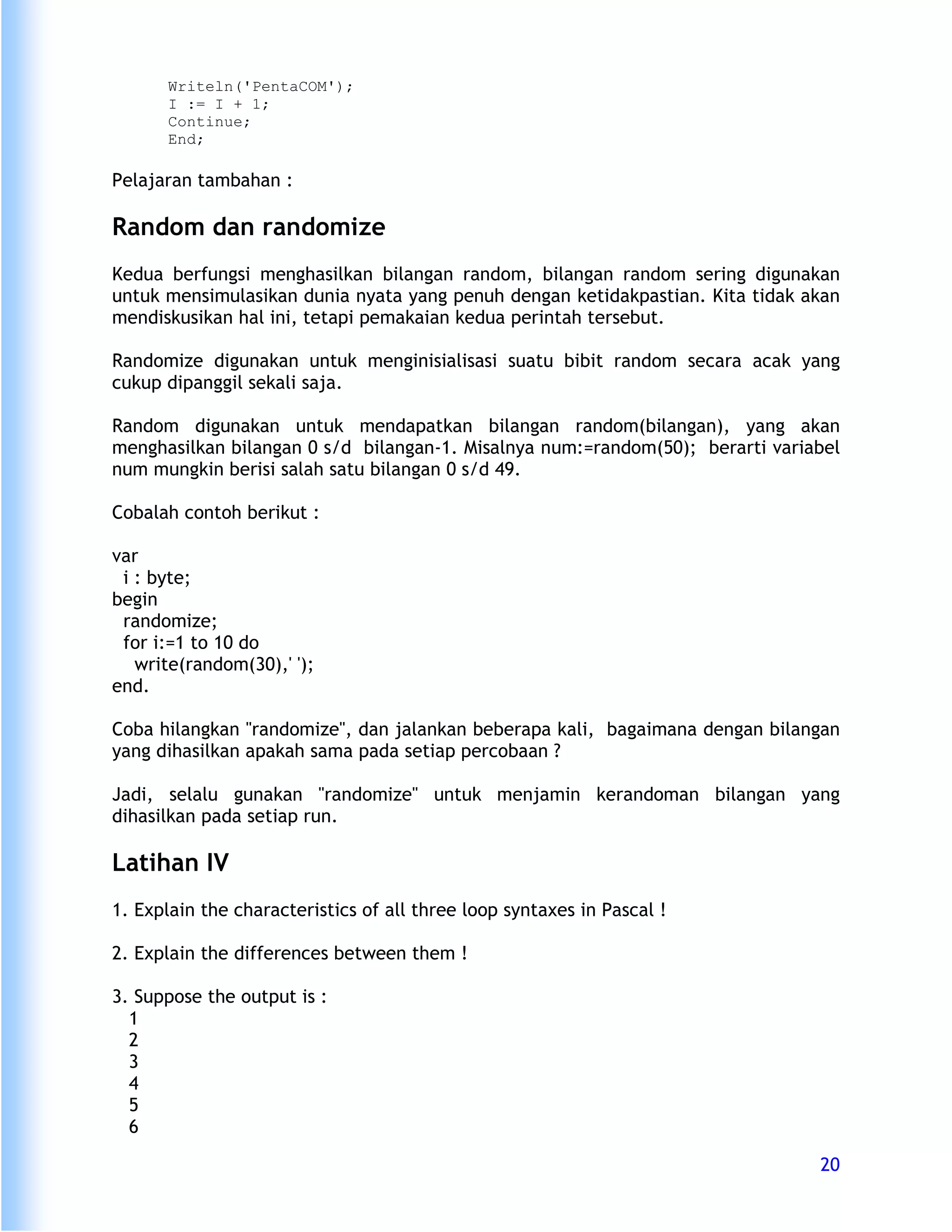 Writeln('PentaCOM');
      I := I + 1;
      Continue;
      End;

Pelajaran tambahan :

Random dan randomize
Kedua berfungsi menghasilkan bilangan random, bilangan random sering digunakan
untuk mensimulasikan dunia nyata yang penuh dengan ketidakpastian. Kita tidak akan
mendiskusikan hal ini, tetapi pemakaian kedua perintah tersebut.

Randomize digunakan untuk menginisialisasi suatu bibit random secara acak yang
cukup dipanggil sekali saja.

Random digunakan untuk mendapatkan bilangan random(bilangan), yang akan
menghasilkan bilangan 0 s/d bilangan-1. Misalnya num:=random(50); berarti variabel
num mungkin berisi salah satu bilangan 0 s/d 49.

Cobalah contoh berikut :

var
 i : byte;
begin
 randomize;
 for i:=1 to 10 do
   write(random(30),' ');
end.

Coba hilangkan "randomize", dan jalankan beberapa kali, bagaimana dengan bilangan
yang dihasilkan apakah sama pada setiap percobaan ?

Jadi, selalu gunakan "randomize" untuk menjamin kerandoman bilangan yang
dihasilkan pada setiap run.

Latihan IV
1. Explain the characteristics of all three loop syntaxes in Pascal !

2. Explain the differences between them !

3. Suppose the output is :
  1
  2
  3
  4
  5
  6

                                                                               20
 