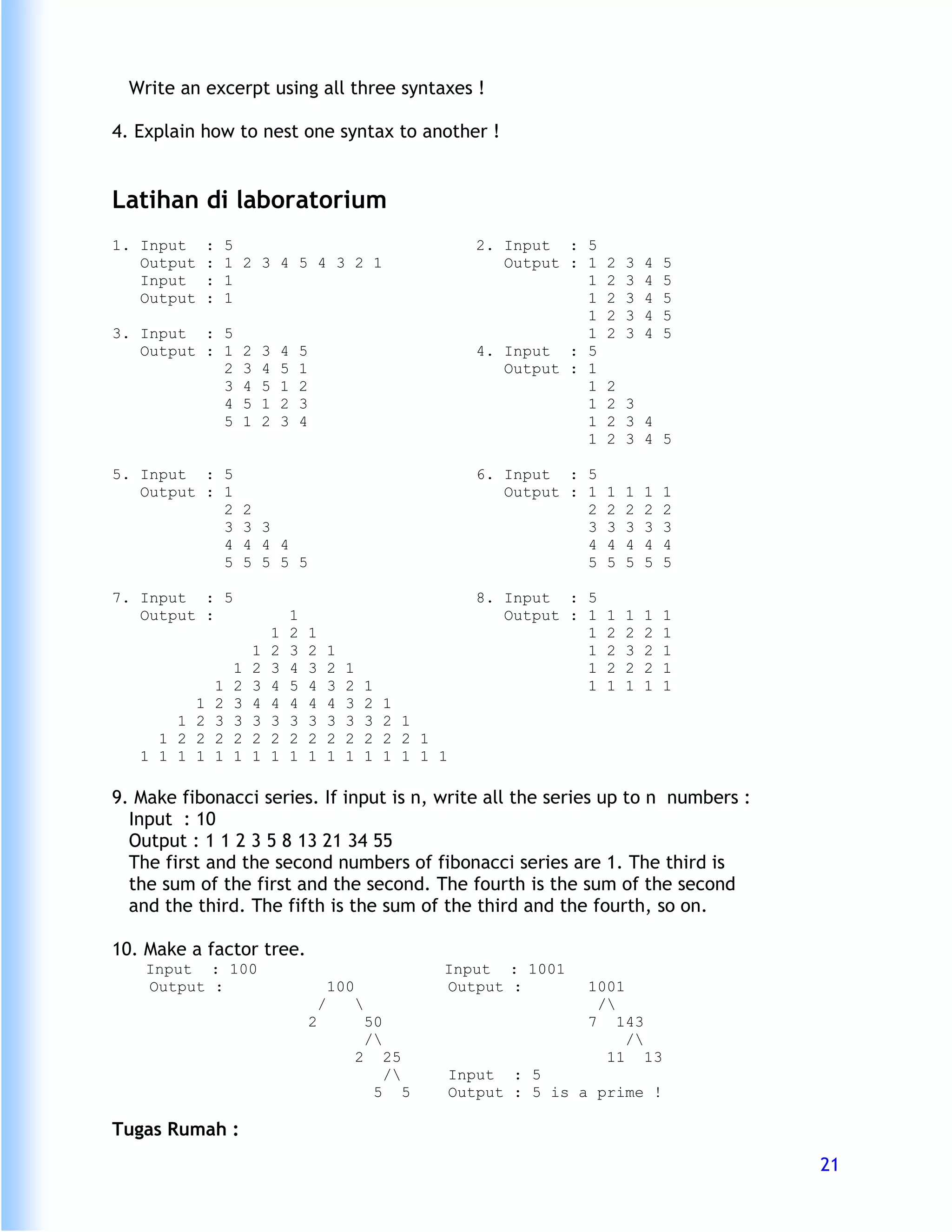 Write an excerpt using all three syntaxes !

4. Explain how to nest one syntax to another !


Latihan di laboratorium
1. Input     :       5                                                                        2. Input : 5
   Output    :       1 2 3 4 5 4 3 2 1                                                           Output : 1   2   3   4   5
   Input     :       1                                                                                    1   2   3   4   5
   Output    :       1                                                                                    1   2   3   4   5
                                                                                                          1   2   3   4   5
3. Input : 5                                                                                              1   2   3   4   5
   Output : 1             2       3       4       5                                           4. Input : 5
            2             3       4       5       1                                              Output : 1
            3             4       5       1       2                                                       1   2
            4             5       1       2       3                                                       1   2 3
            5             1       2       3       4                                                       1   2 3 4
                                                                                                          1   2 3 4 5

5. Input : 5                                                                                  6. Input : 5
   Output : 1                                                                                    Output : 1   1   1   1   1
            2             2                                                                               2   2   2   2   2
            3             3 3                                                                             3   3   3   3   3
            4             4 4 4                                                                           4   4   4   4   4
            5             5 5 5 5                                                                         5   5   5   5   5

7. Input : 5                                                                                  8. Input : 5
   Output :                                   1                                                  Output : 1   1   1   1   1
                                      1       2       1                                                   1   2   2   2   1
                              1       2       3       2       1                                           1   2   3   2   1
                      1       2       3       4       3       2   1                                       1   2   2   2   1
                 1    2       3       4       5       4       3   2       1                               1   1   1   1   1
         1       2    3       4       4       4       4       4   3       2       1
       1 2       3    3       3       3       3       3       3   3       3       2 1
     1 2 2       2    2       2       2       2       2       2   2       2       2 2 1
   1 1 1 1       1    1       1       1       1       1       1   1       1       1 1 1 1

9. Make fibonacci series. If input is n, write all the series up to n numbers :
  Input : 10
  Output : 1 1 2 3 5 8 13 21 34 55
  The first and the second numbers of fibonacci series are 1. The third is
  the sum of the first and the second. The fourth is the sum of the second
  and the third. The fifth is the sum of the third and the fourth, so on.

10. Make a factor tree.
    Input : 100                                                                            Input : 1001
    Output :                                                  100                          Output :        1001
                                                          /                                                /
                                                      2                   50                               7 143
                                                                          /                                    /
                                                                      2           25                         11 13
                                                                                  /        Input : 5
                                                                              5        5    Output : 5 is a prime !

Tugas Rumah :
                                                                                                                              21
 