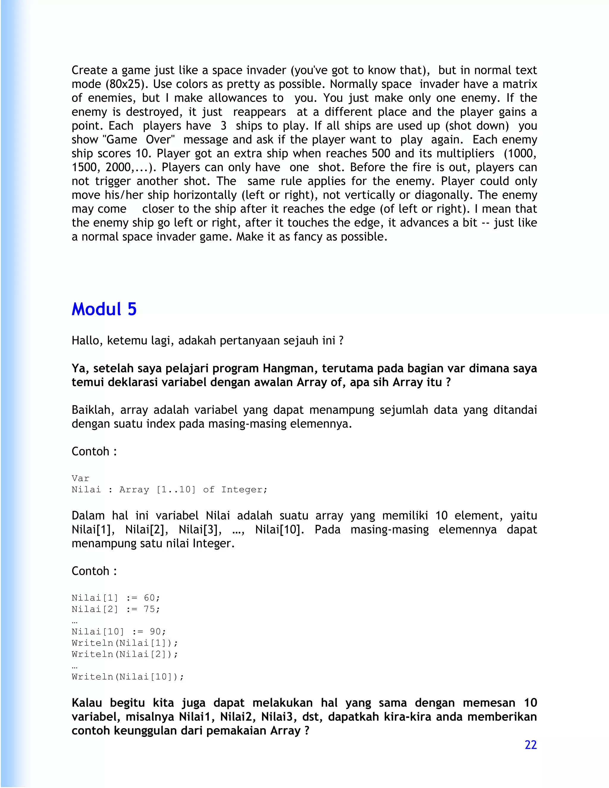 Create a game just like a space invader (you've got to know that), but in normal text
mode (80x25). Use colors as pretty as possible. Normally space invader have a matrix
of enemies, but I make allowances to you. You just make only one enemy. If the
enemy is destroyed, it just reappears at a different place and the player gains a
point. Each players have 3 ships to play. If all ships are used up (shot down) you
show "Game Over" message and ask if the player want to play again. Each enemy
ship scores 10. Player got an extra ship when reaches 500 and its multipliers (1000,
1500, 2000,...). Players can only have one shot. Before the fire is out, players can
not trigger another shot. The same rule applies for the enemy. Player could only
move his/her ship horizontally (left or right), not vertically or diagonally. The enemy
may come closer to the ship after it reaches the edge (of left or right). I mean that
the enemy ship go left or right, after it touches the edge, it advances a bit -- just like
a normal space invader game. Make it as fancy as possible.




Modul 5
Hallo, ketemu lagi, adakah pertanyaan sejauh ini ?

Ya, setelah saya pelajari program Hangman, terutama pada bagian var dimana saya
temui deklarasi variabel dengan awalan Array of, apa sih Array itu ?

Baiklah, array adalah variabel yang dapat menampung sejumlah data yang ditandai
dengan suatu index pada masing-masing elemennya.

Contoh :

Var
Nilai : Array [1..10] of Integer;

Dalam hal ini variabel Nilai adalah suatu array yang memiliki 10 element, yaitu
Nilai[1], Nilai[2], Nilai[3], …, Nilai[10]. Pada masing-masing elemennya dapat
menampung satu nilai Integer.

Contoh :

Nilai[1] := 60;
Nilai[2] := 75;
…
Nilai[10] := 90;
Writeln(Nilai[1]);
Writeln(Nilai[2]);
…
Writeln(Nilai[10]);

Kalau begitu kita juga dapat melakukan hal yang sama dengan memesan 10
variabel, misalnya Nilai1, Nilai2, Nilai3, dst, dapatkah kira-kira anda memberikan
contoh keunggulan dari pemakaian Array ?
                                                                                22
 