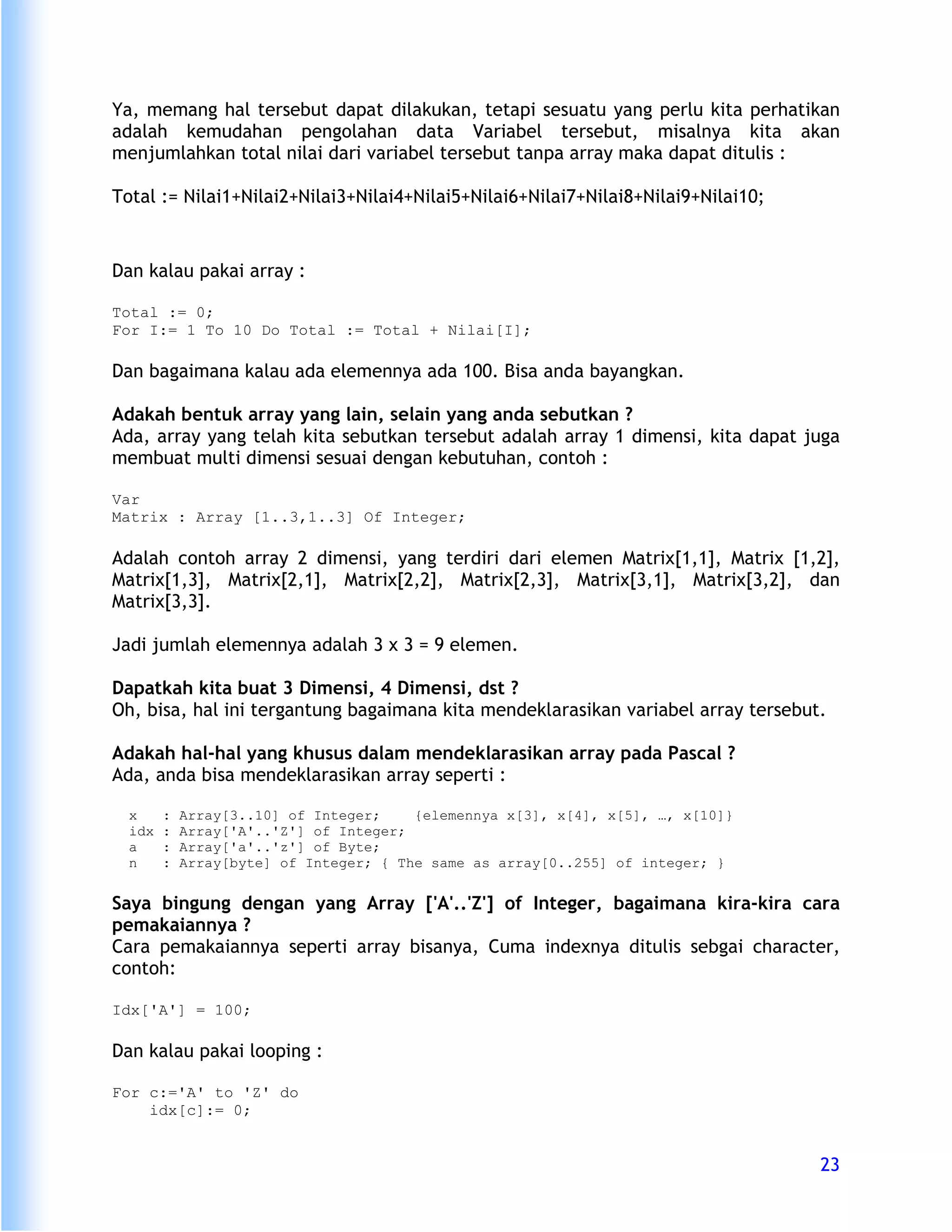 Ya, memang hal tersebut dapat dilakukan, tetapi sesuatu yang perlu kita perhatikan
adalah kemudahan pengolahan data Variabel tersebut, misalnya kita akan
menjumlahkan total nilai dari variabel tersebut tanpa array maka dapat ditulis :

Total := Nilai1+Nilai2+Nilai3+Nilai4+Nilai5+Nilai6+Nilai7+Nilai8+Nilai9+Nilai10;


Dan kalau pakai array :

Total := 0;
For I:= 1 To 10 Do Total := Total + Nilai[I];

Dan bagaimana kalau ada elemennya ada 100. Bisa anda bayangkan.

Adakah bentuk array yang lain, selain yang anda sebutkan ?
Ada, array yang telah kita sebutkan tersebut adalah array 1 dimensi, kita dapat juga
membuat multi dimensi sesuai dengan kebutuhan, contoh :

Var
Matrix : Array [1..3,1..3] Of Integer;

Adalah contoh array 2 dimensi, yang terdiri dari elemen Matrix[1,1], Matrix [1,2],
Matrix[1,3], Matrix[2,1], Matrix[2,2], Matrix[2,3], Matrix[3,1], Matrix[3,2], dan
Matrix[3,3].

Jadi jumlah elemennya adalah 3 x 3 = 9 elemen.

Dapatkah kita buat 3 Dimensi, 4 Dimensi, dst ?
Oh, bisa, hal ini tergantung bagaimana kita mendeklarasikan variabel array tersebut.

Adakah hal-hal yang khusus dalam mendeklarasikan array pada Pascal ?
Ada, anda bisa mendeklarasikan array seperti :

  x     :   Array[3..10] of Integer;    {elemennya x[3], x[4], x[5], …, x[10]}
  idx   :   Array['A'..'Z'] of Integer;
  a     :   Array['a'..'z'] of Byte;
  n     :   Array[byte] of Integer; { The same as array[0..255] of integer; }


Saya bingung dengan yang Array ['A'..'Z'] of Integer, bagaimana kira-kira cara
pemakaiannya ?
Cara pemakaiannya seperti array bisanya, Cuma indexnya ditulis sebgai character,
contoh:

Idx['A'] = 100;

Dan kalau pakai looping :

For c:='A' to 'Z' do
    idx[c]:= 0;


                                                                                   23
 
