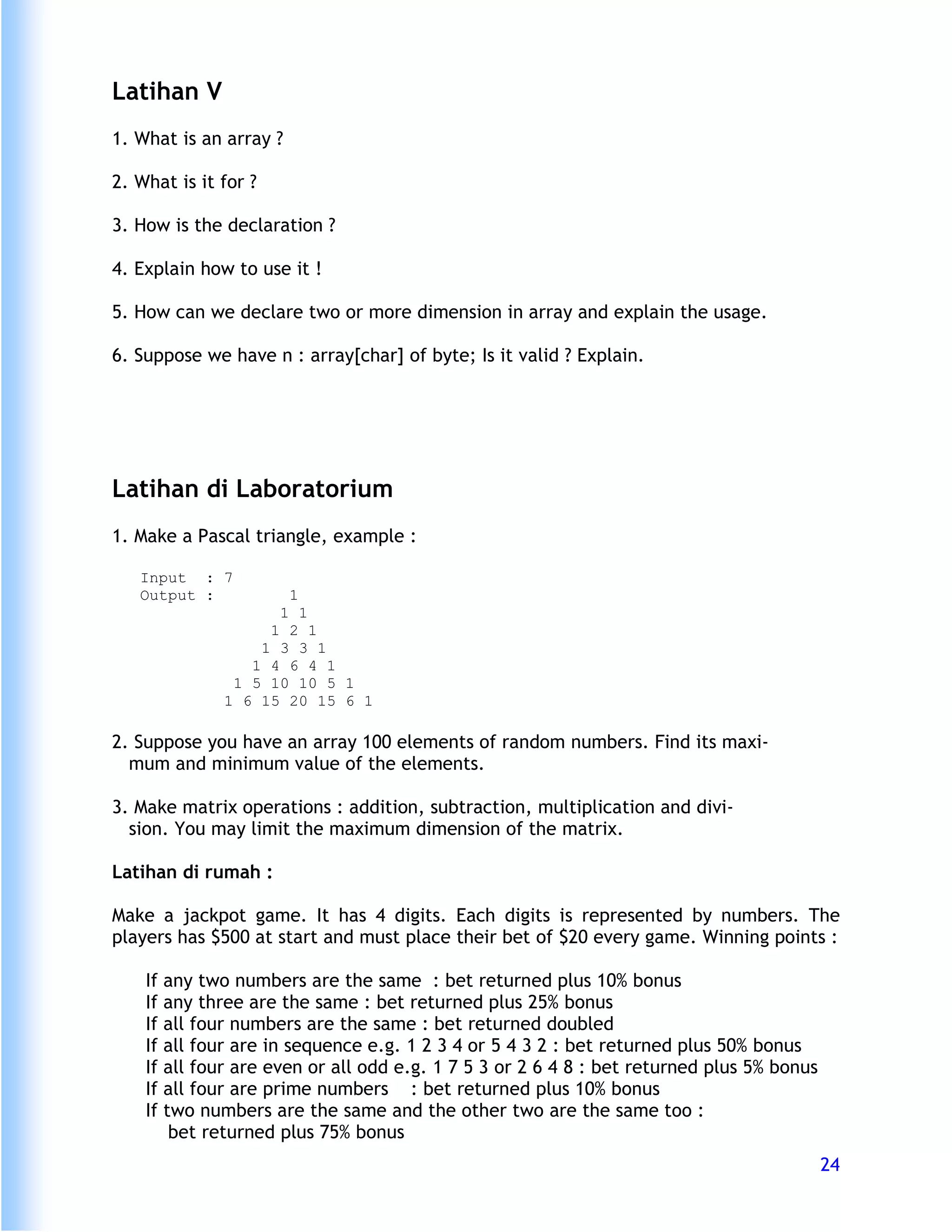 Latihan V
1. What is an array ?

2. What is it for ?

3. How is the declaration ?

4. Explain how to use it !

5. How can we declare two or more dimension in array and explain the usage.

6. Suppose we have n : array[char] of byte; Is it valid ? Explain.




Latihan di Laboratorium
1. Make a Pascal triangle, example :

   Input : 7
   Output :            1
                      1 1
                     1 2 1
                    1 3 3 1
                   1 4 6 4 1
                 1 5 10 10 5 1
                1 6 15 20 15 6 1

2. Suppose you have an array 100 elements of random numbers. Find its maxi-
  mum and minimum value of the elements.

3. Make matrix operations : addition, subtraction, multiplication and divi-
  sion. You may limit the maximum dimension of the matrix.

Latihan di rumah :

Make a jackpot game. It has 4 digits. Each digits is represented by numbers. The
players has $500 at start and must place their bet of $20 every game. Winning points :

    If   any two numbers are the same : bet returned plus 10% bonus
    If   any three are the same : bet returned plus 25% bonus
    If   all four numbers are the same : bet returned doubled
    If   all four are in sequence e.g. 1 2 3 4 or 5 4 3 2 : bet returned plus 50% bonus
    If   all four are even or all odd e.g. 1 7 5 3 or 2 6 4 8 : bet returned plus 5% bonus
    If   all four are prime numbers : bet returned plus 10% bonus
    If   two numbers are the same and the other two are the same too :
          bet returned plus 75% bonus
                                                                                             24
 