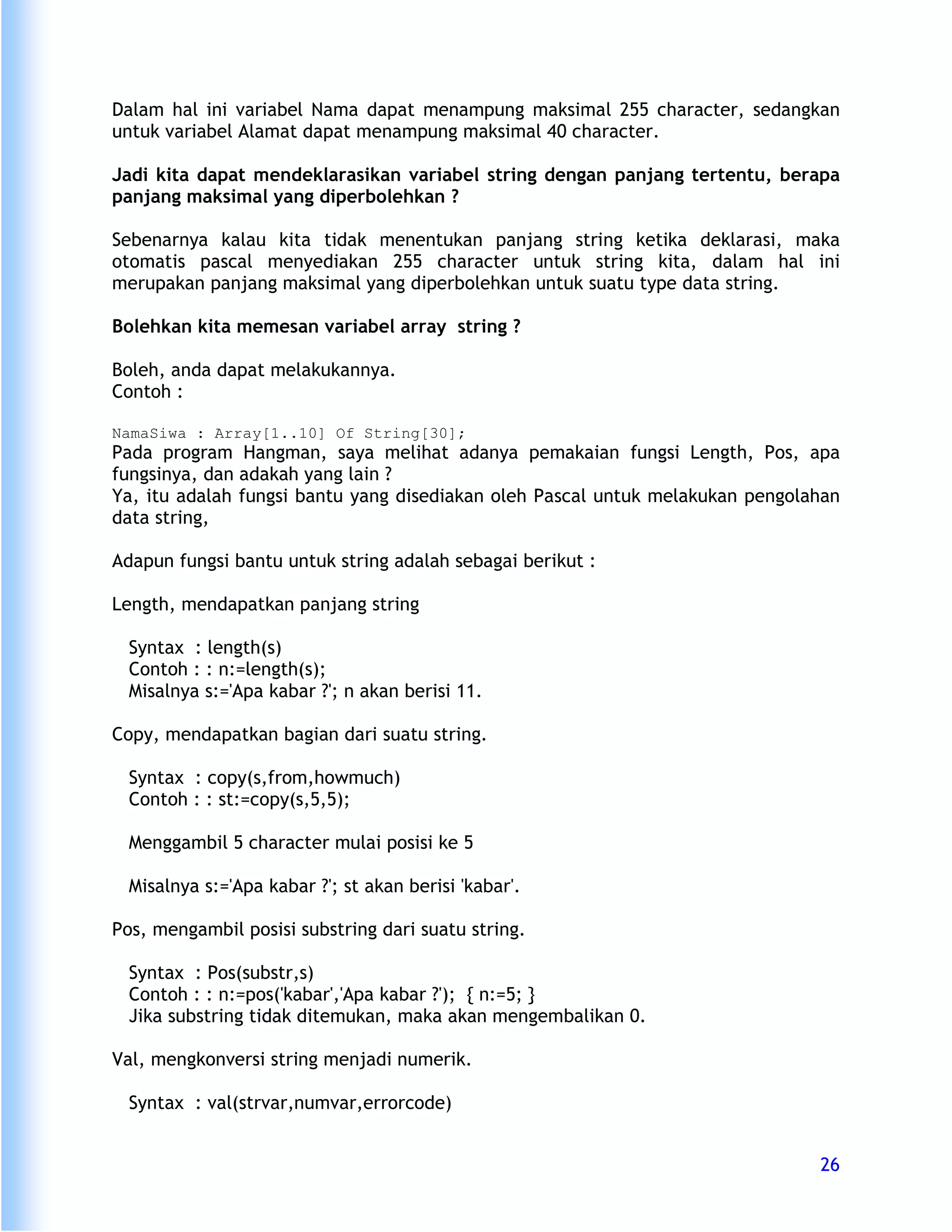 Dalam hal ini variabel Nama dapat menampung maksimal 255 character, sedangkan
untuk variabel Alamat dapat menampung maksimal 40 character.

Jadi kita dapat mendeklarasikan variabel string dengan panjang tertentu, berapa
panjang maksimal yang diperbolehkan ?

Sebenarnya kalau kita tidak menentukan panjang string ketika deklarasi, maka
otomatis pascal menyediakan 255 character untuk string kita, dalam hal ini
merupakan panjang maksimal yang diperbolehkan untuk suatu type data string.

Bolehkan kita memesan variabel array string ?

Boleh, anda dapat melakukannya.
Contoh :

NamaSiwa : Array[1..10] Of String[30];
Pada program Hangman, saya melihat adanya pemakaian fungsi Length, Pos, apa
fungsinya, dan adakah yang lain ?
Ya, itu adalah fungsi bantu yang disediakan oleh Pascal untuk melakukan pengolahan
data string,

Adapun fungsi bantu untuk string adalah sebagai berikut :

Length, mendapatkan panjang string

  Syntax : length(s)
  Contoh : : n:=length(s);
  Misalnya s:='Apa kabar ?'; n akan berisi 11.

Copy, mendapatkan bagian dari suatu string.

  Syntax : copy(s,from,howmuch)
  Contoh : : st:=copy(s,5,5);

  Menggambil 5 character mulai posisi ke 5

  Misalnya s:='Apa kabar ?'; st akan berisi 'kabar'.

Pos, mengambil posisi substring dari suatu string.

  Syntax : Pos(substr,s)
  Contoh : : n:=pos('kabar','Apa kabar ?'); { n:=5; }
  Jika substring tidak ditemukan, maka akan mengembalikan 0.

Val, mengkonversi string menjadi numerik.

  Syntax : val(strvar,numvar,errorcode)


                                                                               26
 