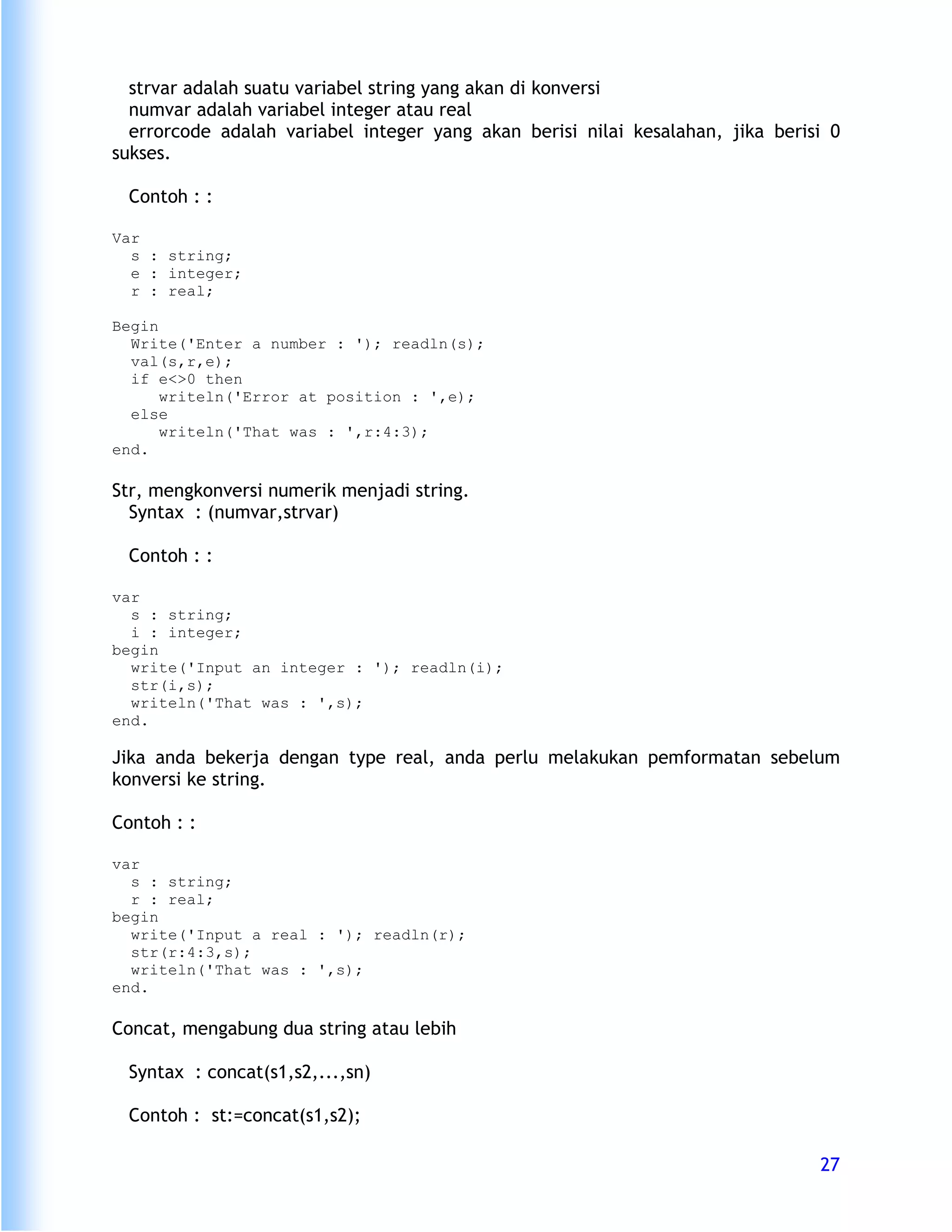 strvar adalah suatu variabel string yang akan di konversi
  numvar adalah variabel integer atau real
  errorcode adalah variabel integer yang akan berisi nilai kesalahan, jika berisi 0
sukses.

 Contoh : :

Var
  s : string;
  e : integer;
  r : real;

Begin
  Write('Enter a number : '); readln(s);
  val(s,r,e);
  if e<>0 then
      writeln('Error at position : ',e);
  else
      writeln('That was : ',r:4:3);
end.

Str, mengkonversi numerik menjadi string.
  Syntax : (numvar,strvar)

 Contoh : :

var
  s : string;
  i : integer;
begin
  write('Input an integer : '); readln(i);
  str(i,s);
  writeln('That was : ',s);
end.

Jika anda bekerja dengan type real, anda perlu melakukan pemformatan sebelum
konversi ke string.

Contoh : :

var
  s : string;
  r : real;
begin
  write('Input a real : '); readln(r);
  str(r:4:3,s);
  writeln('That was : ',s);
end.

Concat, mengabung dua string atau lebih

 Syntax : concat(s1,s2,...,sn)

 Contoh : st:=concat(s1,s2);

                                                                                27
 