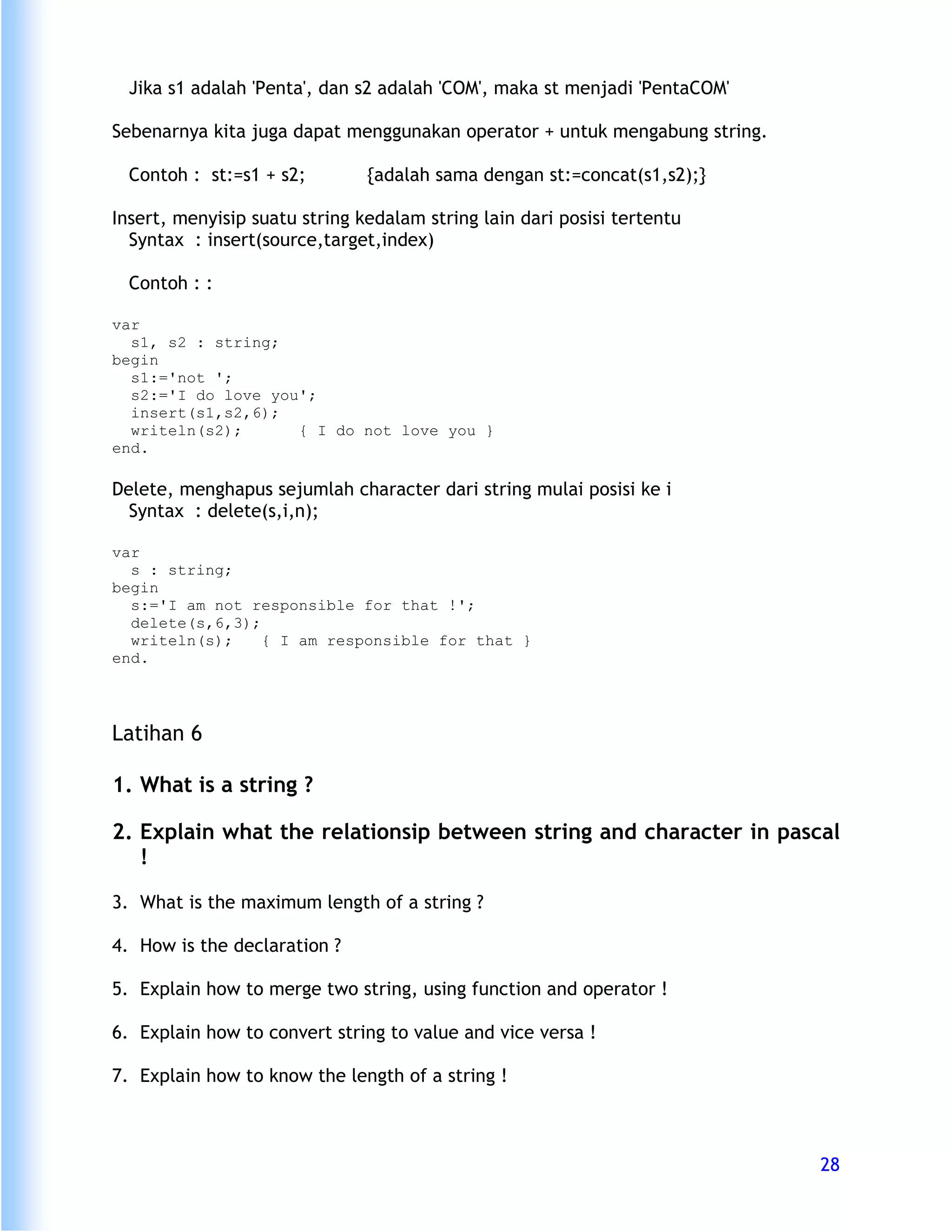 Jika s1 adalah 'Penta', dan s2 adalah 'COM', maka st menjadi 'PentaCOM'

Sebenarnya kita juga dapat menggunakan operator + untuk mengabung string.

  Contoh : st:=s1 + s2;        {adalah sama dengan st:=concat(s1,s2);}

Insert, menyisip suatu string kedalam string lain dari posisi tertentu
  Syntax : insert(source,target,index)

  Contoh : :

var
  s1, s2 : string;
begin
  s1:='not ';
  s2:='I do love you';
  insert(s1,s2,6);
  writeln(s2);      { I do not love you }
end.

Delete, menghapus sejumlah character dari string mulai posisi ke i
  Syntax : delete(s,i,n);

var
  s : string;
begin
  s:='I am not responsible for that !';
  delete(s,6,3);
  writeln(s);    { I am responsible for that }
end.




Latihan 6

1. What is a string ?

2. Explain what the relationsip between string and character in pascal
   !

3. What is the maximum length of a string ?

4. How is the declaration ?

5. Explain how to merge two string, using function and operator !

6. Explain how to convert string to value and vice versa !

7. Explain how to know the length of a string !



                                                                            28
 