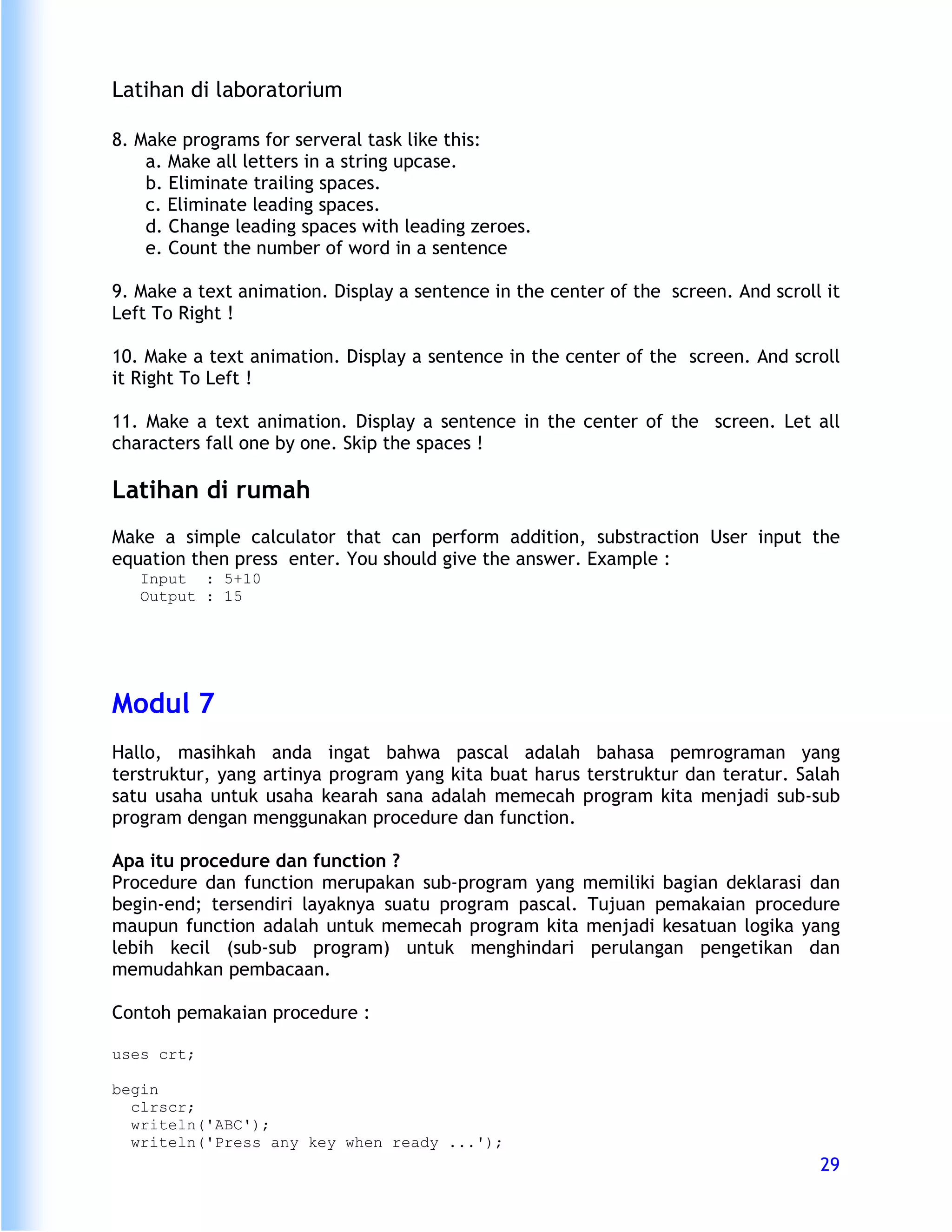 Latihan di laboratorium

8. Make programs for serveral task like this:
    a. Make all letters in a string upcase.
    b. Eliminate trailing spaces.
    c. Eliminate leading spaces.
    d. Change leading spaces with leading zeroes.
    e. Count the number of word in a sentence

9. Make a text animation. Display a sentence in the center of the screen. And scroll it
Left To Right !

10. Make a text animation. Display a sentence in the center of the screen. And scroll
it Right To Left !

11. Make a text animation. Display a sentence in the center of the screen. Let all
characters fall one by one. Skip the spaces !

Latihan di rumah
Make a simple calculator that can perform addition, substraction User input the
equation then press enter. You should give the answer. Example :
   Input : 5+10
   Output : 15




Modul 7
Hallo, masihkah anda ingat bahwa pascal adalah bahasa pemrograman yang
terstruktur, yang artinya program yang kita buat harus terstruktur dan teratur. Salah
satu usaha untuk usaha kearah sana adalah memecah program kita menjadi sub-sub
program dengan menggunakan procedure dan function.

Apa itu procedure dan function ?
Procedure dan function merupakan sub-program yang memiliki bagian deklarasi dan
begin-end; tersendiri layaknya suatu program pascal. Tujuan pemakaian procedure
maupun function adalah untuk memecah program kita menjadi kesatuan logika yang
lebih kecil (sub-sub program) untuk menghindari perulangan pengetikan dan
memudahkan pembacaan.

Contoh pemakaian procedure :

uses crt;

begin
  clrscr;
  writeln('ABC');
  writeln('Press any key when ready ...');
                                                                                    29
 
