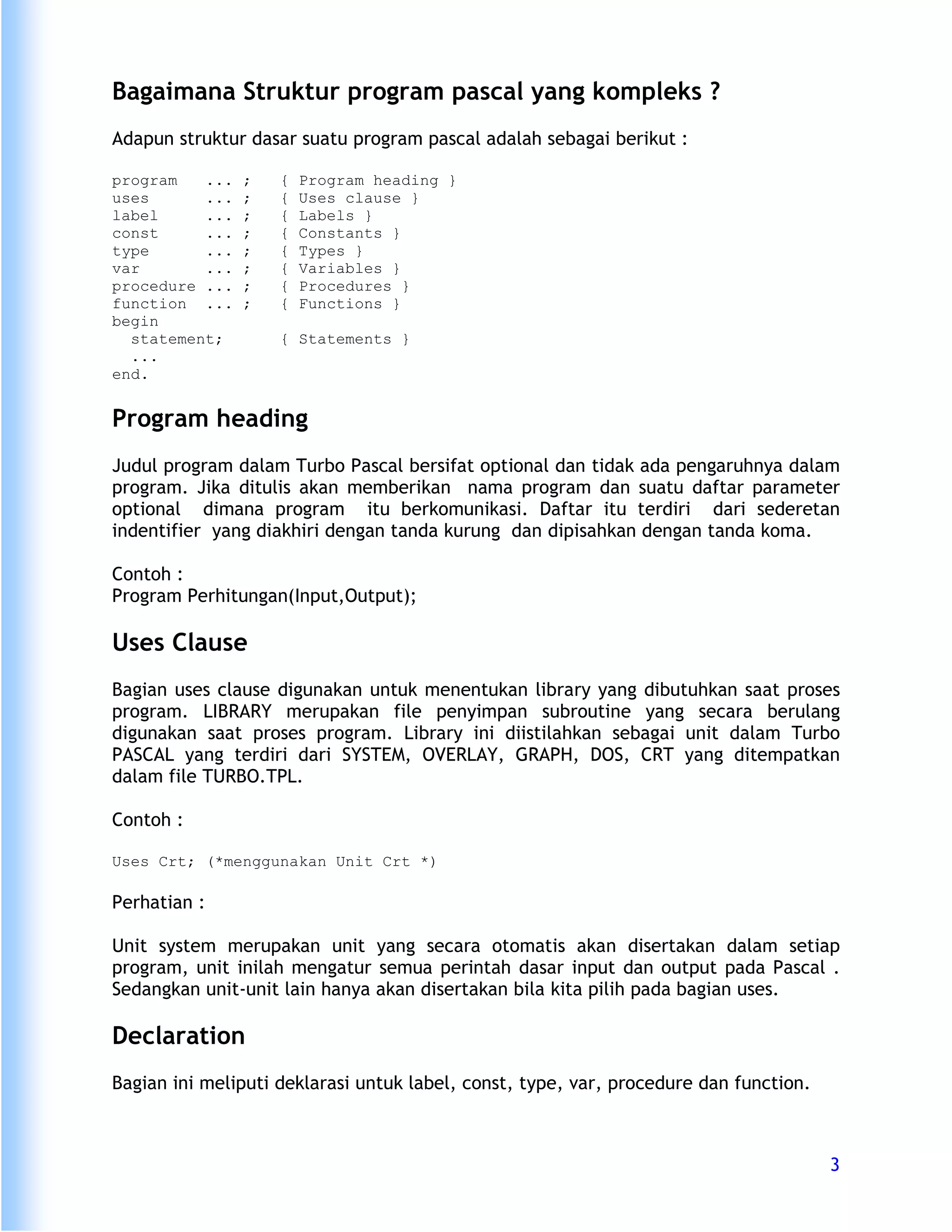 Bagaimana Struktur program pascal yang kompleks ?
Adapun struktur dasar suatu program pascal adalah sebagai berikut :

program   ...   ;   {   Program heading }
uses      ...   ;   {   Uses clause }
label     ...   ;   {   Labels }
const     ...   ;   {   Constants }
type      ...   ;   {   Types }
var       ...   ;   {   Variables }
procedure ...   ;   {   Procedures }
function ...    ;   {   Functions }
begin
  statement;        { Statements }
  ...
end.


Program heading
Judul program dalam Turbo Pascal bersifat optional dan tidak ada pengaruhnya dalam
program. Jika ditulis akan memberikan nama program dan suatu daftar parameter
optional dimana program itu berkomunikasi. Daftar itu terdiri dari sederetan
indentifier yang diakhiri dengan tanda kurung dan dipisahkan dengan tanda koma.

Contoh :
Program Perhitungan(Input,Output);

Uses Clause
Bagian uses clause digunakan untuk menentukan library yang dibutuhkan saat proses
program. LIBRARY merupakan file penyimpan subroutine yang secara berulang
digunakan saat proses program. Library ini diistilahkan sebagai unit dalam Turbo
PASCAL yang terdiri dari SYSTEM, OVERLAY, GRAPH, DOS, CRT yang ditempatkan
dalam file TURBO.TPL.

Contoh :

Uses Crt; (*menggunakan Unit Crt *)

Perhatian :

Unit system merupakan unit yang secara otomatis akan disertakan dalam setiap
program, unit inilah mengatur semua perintah dasar input dan output pada Pascal .
Sedangkan unit-unit lain hanya akan disertakan bila kita pilih pada bagian uses.

Declaration
Bagian ini meliputi deklarasi untuk label, const, type, var, procedure dan function.



                                                                                       3
 