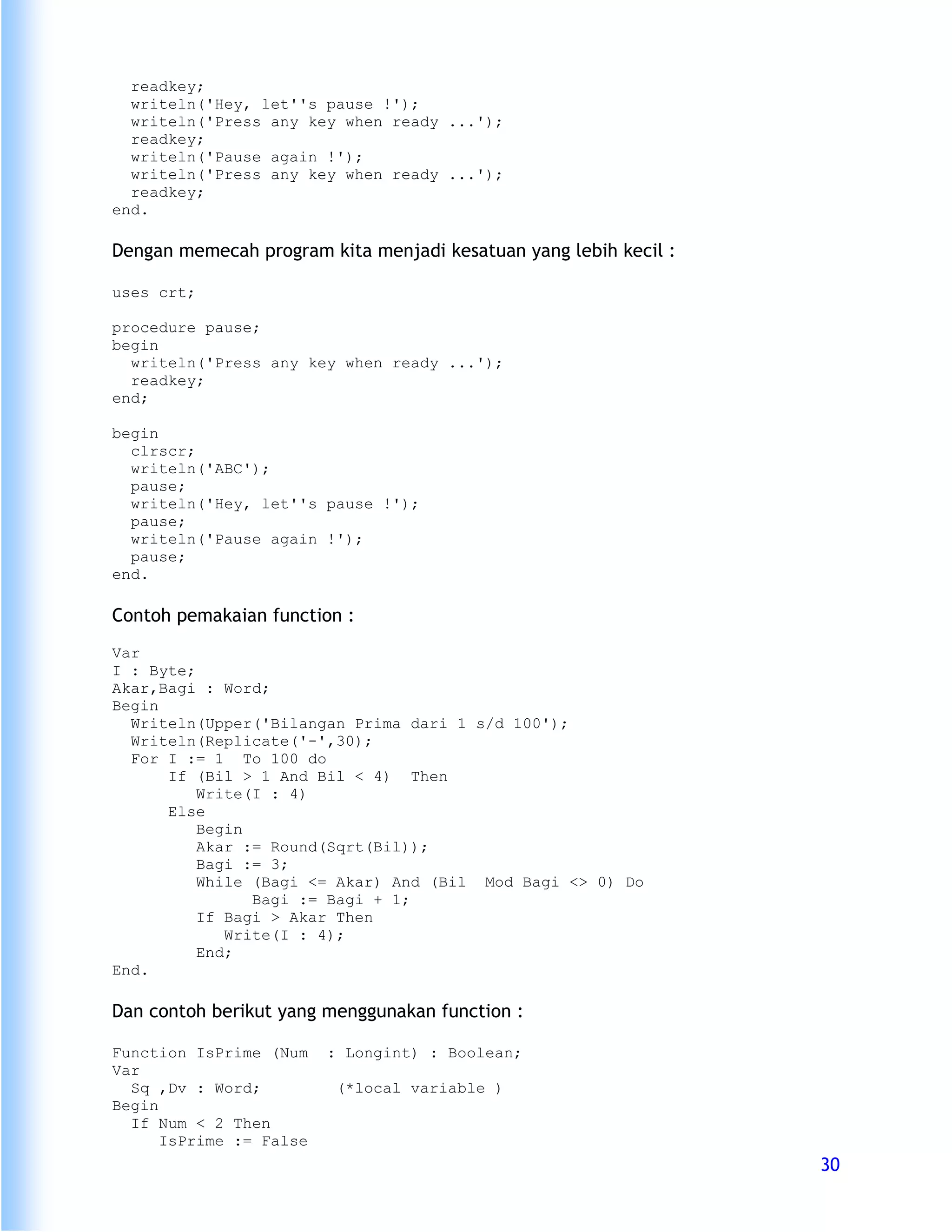 readkey;
  writeln('Hey, let''s pause !');
  writeln('Press any key when ready ...');
  readkey;
  writeln('Pause again !');
  writeln('Press any key when ready ...');
  readkey;
end.

Dengan memecah program kita menjadi kesatuan yang lebih kecil :

uses crt;

procedure pause;
begin
  writeln('Press any key when ready ...');
  readkey;
end;

begin
  clrscr;
  writeln('ABC');
  pause;
  writeln('Hey, let''s pause !');
  pause;
  writeln('Pause again !');
  pause;
end.

Contoh pemakaian function :
Var
I : Byte;
Akar,Bagi : Word;
Begin
  Writeln(Upper('Bilangan Prima dari 1 s/d 100');
  Writeln(Replicate('-',30);
  For I := 1 To 100 do
      If (Bil > 1 And Bil < 4) Then
          Write(I : 4)
      Else
          Begin
          Akar := Round(Sqrt(Bil));
          Bagi := 3;
          While (Bagi <= Akar) And (Bil Mod Bagi <> 0) Do
                Bagi := Bagi + 1;
          If Bagi > Akar Then
             Write(I : 4);
          End;
End.

Dan contoh berikut yang menggunakan function :

Function IsPrime (Num    : Longint) : Boolean;
Var
  Sq ,Dv : Word;          (*local variable )
Begin
  If Num < 2 Then
      IsPrime := False
                                                                  30
 