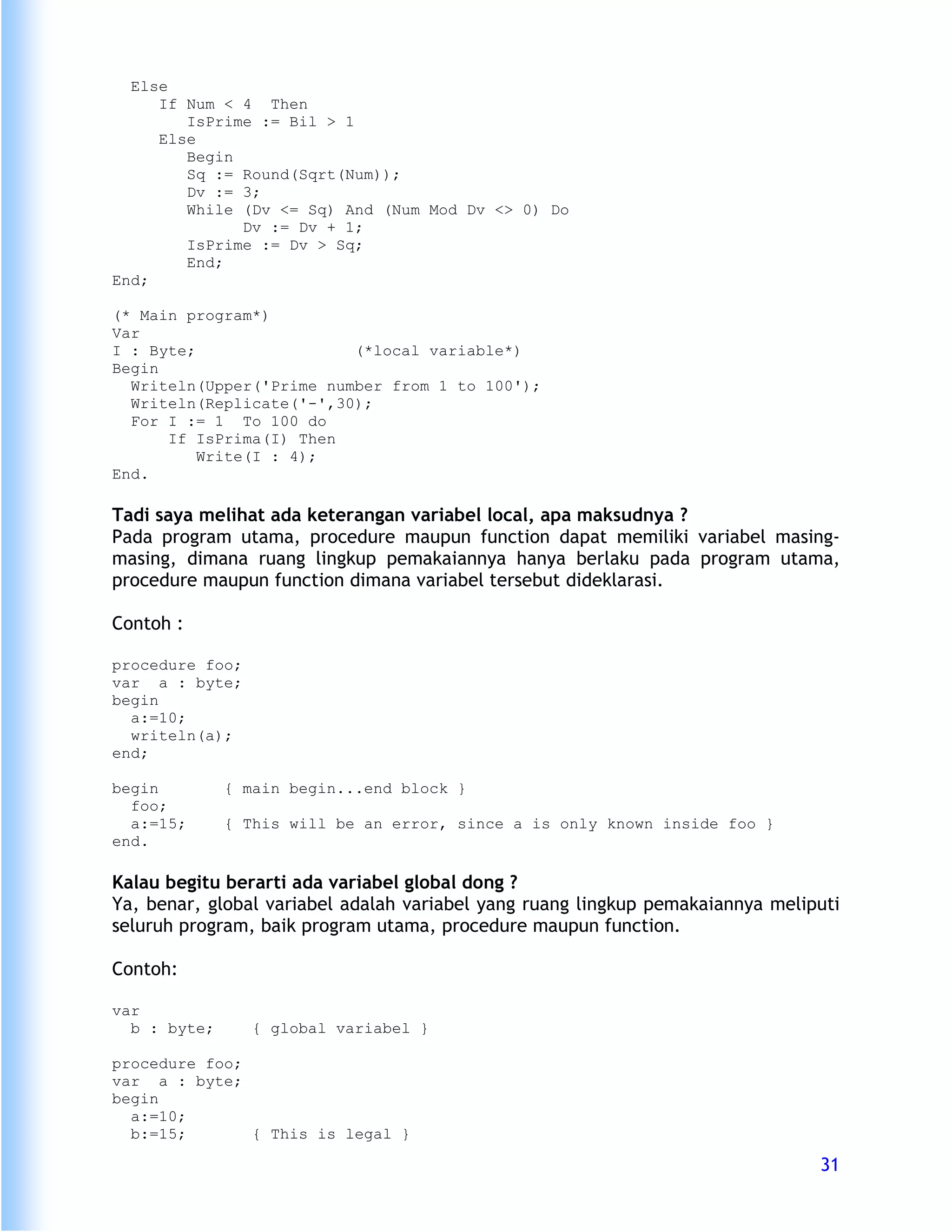 Else
     If Num < 4 Then
        IsPrime := Bil > 1
     Else
        Begin
        Sq := Round(Sqrt(Num));
        Dv := 3;
        While (Dv <= Sq) And (Num Mod Dv <> 0) Do
              Dv := Dv + 1;
        IsPrime := Dv > Sq;
        End;
End;

(* Main program*)
Var
I : Byte;                 (*local variable*)
Begin
  Writeln(Upper('Prime number from 1 to 100');
  Writeln(Replicate('-',30);
  For I := 1 To 100 do
      If IsPrima(I) Then
          Write(I : 4);
End.

Tadi saya melihat ada keterangan variabel local, apa maksudnya ?
Pada program utama, procedure maupun function dapat memiliki variabel masing-
masing, dimana ruang lingkup pemakaiannya hanya berlaku pada program utama,
procedure maupun function dimana variabel tersebut dideklarasi.

Contoh :

procedure foo;
var a : byte;
begin
  a:=10;
  writeln(a);
end;

begin         { main begin...end block }
  foo;
  a:=15;      { This will be an error, since a is only known inside foo }
end.

Kalau begitu berarti ada variabel global dong ?
Ya, benar, global variabel adalah variabel yang ruang lingkup pemakaiannya meliputi
seluruh program, baik program utama, procedure maupun function.

Contoh:

var
  b : byte;      { global variabel }

procedure foo;
var a : byte;
begin
  a:=10;
  b:=15;       { This is legal }

                                                                                31
 