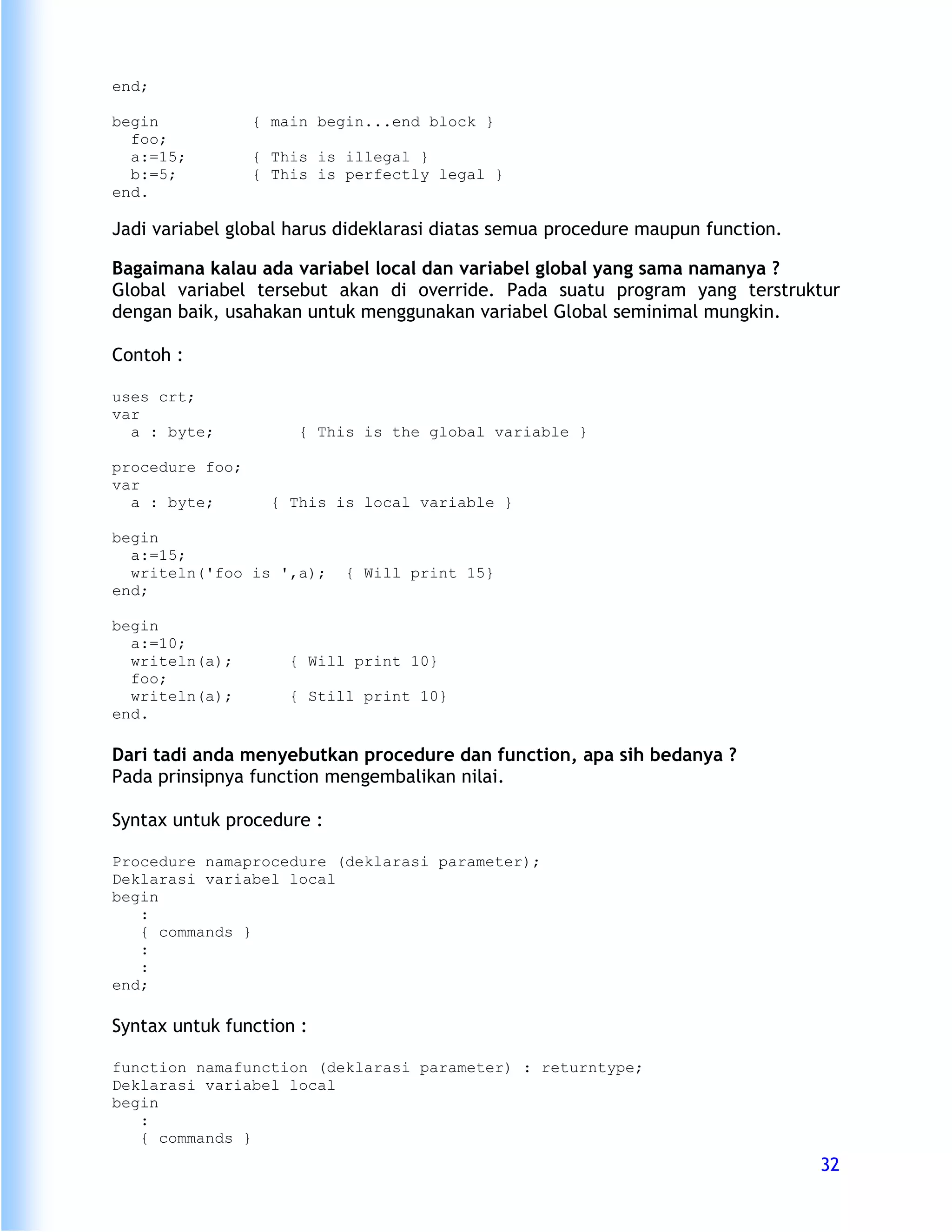 end;

begin            { main begin...end block }
  foo;
  a:=15;         { This is illegal }
  b:=5;          { This is perfectly legal }
end.

Jadi variabel global harus dideklarasi diatas semua procedure maupun function.

Bagaimana kalau ada variabel local dan variabel global yang sama namanya ?
Global variabel tersebut akan di override. Pada suatu program yang terstruktur
dengan baik, usahakan untuk menggunakan variabel Global seminimal mungkin.

Contoh :

uses crt;
var
  a : byte;           { This is the global variable }

procedure foo;
var
  a : byte;        { This is local variable }

begin
  a:=15;
  writeln('foo is ',a);    { Will print 15}
end;

begin
  a:=10;
  writeln(a);        { Will print 10}
  foo;
  writeln(a);        { Still print 10}
end.

Dari tadi anda menyebutkan procedure dan function, apa sih bedanya ?
Pada prinsipnya function mengembalikan nilai.

Syntax untuk procedure :

Procedure namaprocedure (deklarasi parameter);
Deklarasi variabel local
begin
   :
   { commands }
   :
   :
end;

Syntax untuk function :

function namafunction (deklarasi parameter) : returntype;
Deklarasi variabel local
begin
   :
   { commands }
                                                                                 32
 