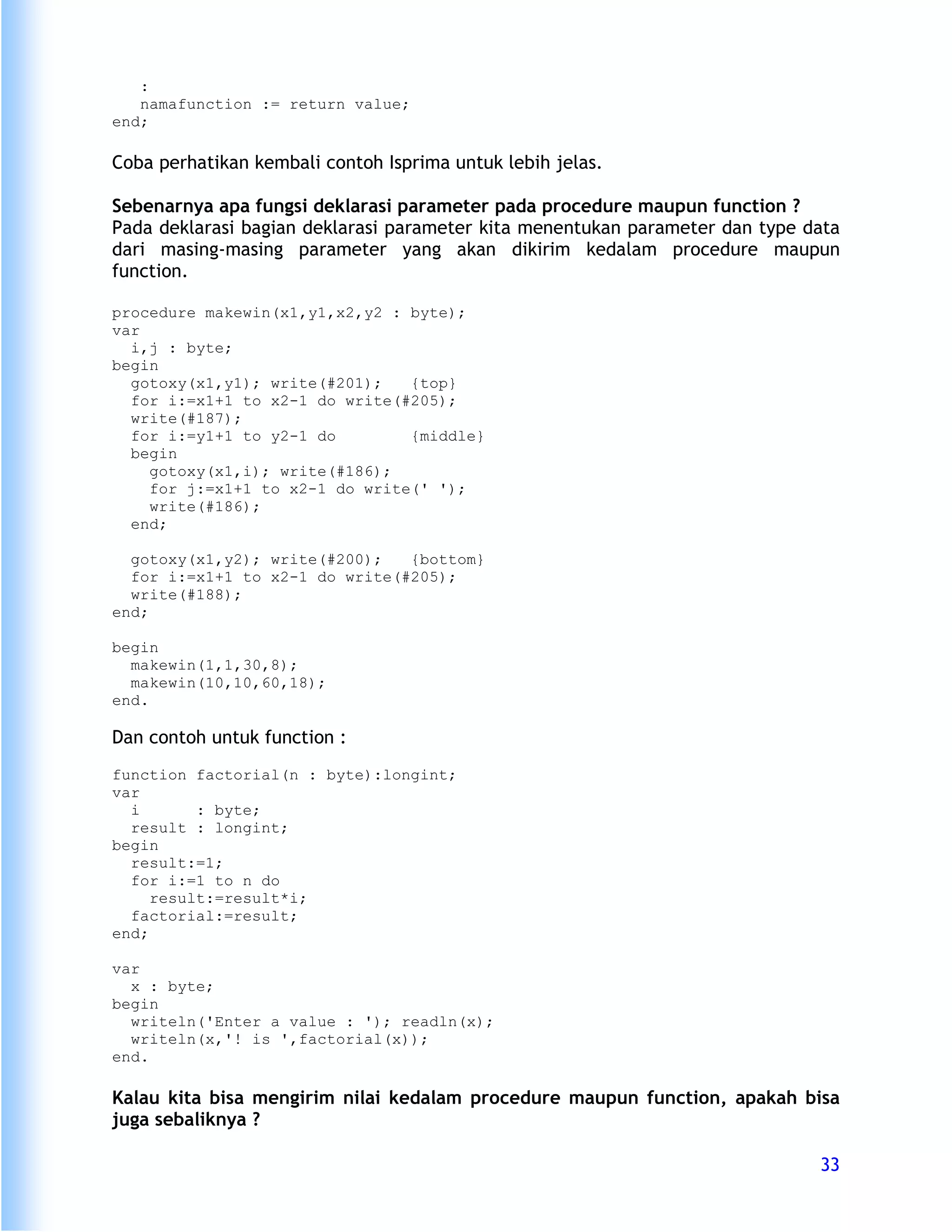 :
   namafunction := return value;
end;

Coba perhatikan kembali contoh Isprima untuk lebih jelas.

Sebenarnya apa fungsi deklarasi parameter pada procedure maupun function ?
Pada deklarasi bagian deklarasi parameter kita menentukan parameter dan type data
dari masing-masing parameter yang akan dikirim kedalam procedure maupun
function.

procedure makewin(x1,y1,x2,y2 : byte);
var
  i,j : byte;
begin
  gotoxy(x1,y1); write(#201);   {top}
  for i:=x1+1 to x2-1 do write(#205);
  write(#187);
  for i:=y1+1 to y2-1 do        {middle}
  begin
    gotoxy(x1,i); write(#186);
    for j:=x1+1 to x2-1 do write(' ');
    write(#186);
  end;

  gotoxy(x1,y2); write(#200);   {bottom}
  for i:=x1+1 to x2-1 do write(#205);
  write(#188);
end;

begin
  makewin(1,1,30,8);
  makewin(10,10,60,18);
end.

Dan contoh untuk function :
function factorial(n : byte):longint;
var
  i       : byte;
  result : longint;
begin
  result:=1;
  for i:=1 to n do
     result:=result*i;
  factorial:=result;
end;

var
  x : byte;
begin
  writeln('Enter a value : '); readln(x);
  writeln(x,'! is ',factorial(x));
end.

Kalau kita bisa mengirim nilai kedalam procedure maupun function, apakah bisa
juga sebaliknya ?

                                                                              33
 