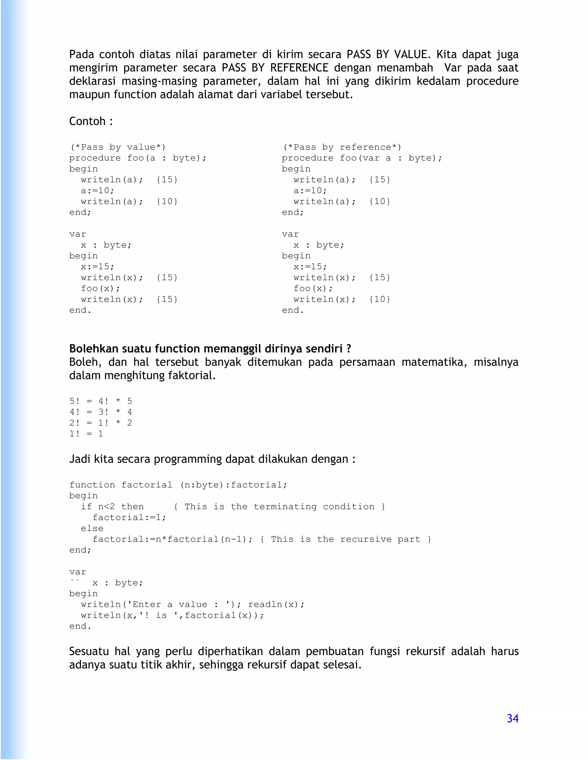 Pada contoh diatas nilai parameter di kirim secara PASS BY VALUE. Kita dapat juga
mengirim parameter secara PASS BY REFERENCE dengan menambah Var pada saat
deklarasi masing-masing parameter, dalam hal ini yang dikirim kedalam procedure
maupun function adalah alamat dari variabel tersebut.

Contoh :

(*Pass by value*)                      (*Pass by reference*)
procedure foo(a : byte);               procedure foo(var a : byte);
begin                                  begin
  writeln(a); {15}                       writeln(a); {15}
  a:=10;                                 a:=10;
  writeln(a); {10}                       writeln(a); {10}
end;                                   end;

var                                    var
  x : byte;                              x : byte;
begin                                  begin
  x:=15;                                 x:=15;
  writeln(x);     {15}                   writeln(x);    {15}
  foo(x);                                foo(x);
  writeln(x);     {15}                   writeln(x);    {10}
end.                                   end.



Bolehkan suatu function memanggil dirinya sendiri ?
Boleh, dan hal tersebut banyak ditemukan pada persamaan matematika, misalnya
dalam menghitung faktorial.

5!   =   4! * 5
4!   =   3! * 4
2!   =   1! * 2
1!   =   1

Jadi kita secara programming dapat dilakukan dengan :

function factorial (n:byte):factorial;
begin
  if n<2 then      { This is the terminating condition }
     factorial:=1;
  else
     factorial:=n*factorial(n-1); { This is the recursive part }
end;

var
`` x : byte;
begin
  writeln('Enter a value : '); readln(x);
  writeln(x,'! is ',factorial(x));
end.

Sesuatu hal yang perlu diperhatikan dalam pembuatan fungsi rekursif adalah harus
adanya suatu titik akhir, sehingga rekursif dapat selesai.



                                                                              34
 