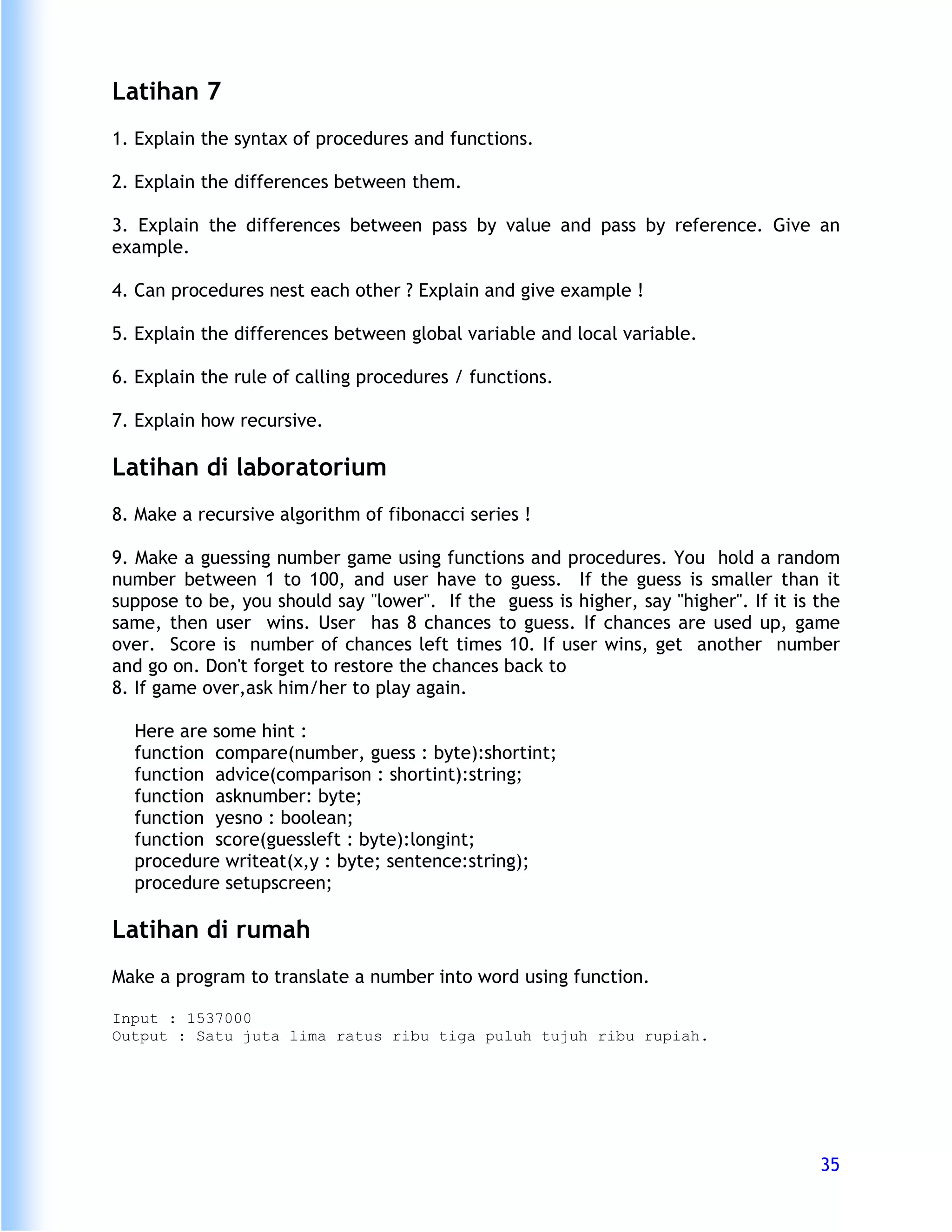 Latihan 7
1. Explain the syntax of procedures and functions.

2. Explain the differences between them.

3. Explain the differences between pass by value and pass by reference. Give an
example.

4. Can procedures nest each other ? Explain and give example !

5. Explain the differences between global variable and local variable.

6. Explain the rule of calling procedures / functions.

7. Explain how recursive.

Latihan di laboratorium
8. Make a recursive algorithm of fibonacci series !

9. Make a guessing number game using functions and procedures. You hold a random
number between 1 to 100, and user have to guess. If the guess is smaller than it
suppose to be, you should say "lower". If the guess is higher, say "higher". If it is the
same, then user wins. User has 8 chances to guess. If chances are used up, game
over. Score is number of chances left times 10. If user wins, get another number
and go on. Don't forget to restore the chances back to
8. If game over,ask him/her to play again.

  Here are some hint :
  function compare(number, guess : byte):shortint;
  function advice(comparison : shortint):string;
  function asknumber: byte;
  function yesno : boolean;
  function score(guessleft : byte):longint;
  procedure writeat(x,y : byte; sentence:string);
  procedure setupscreen;

Latihan di rumah
Make a program to translate a number into word using function.

Input : 1537000
Output : Satu juta lima ratus ribu tiga puluh tujuh ribu rupiah.




                                                                                      35
 