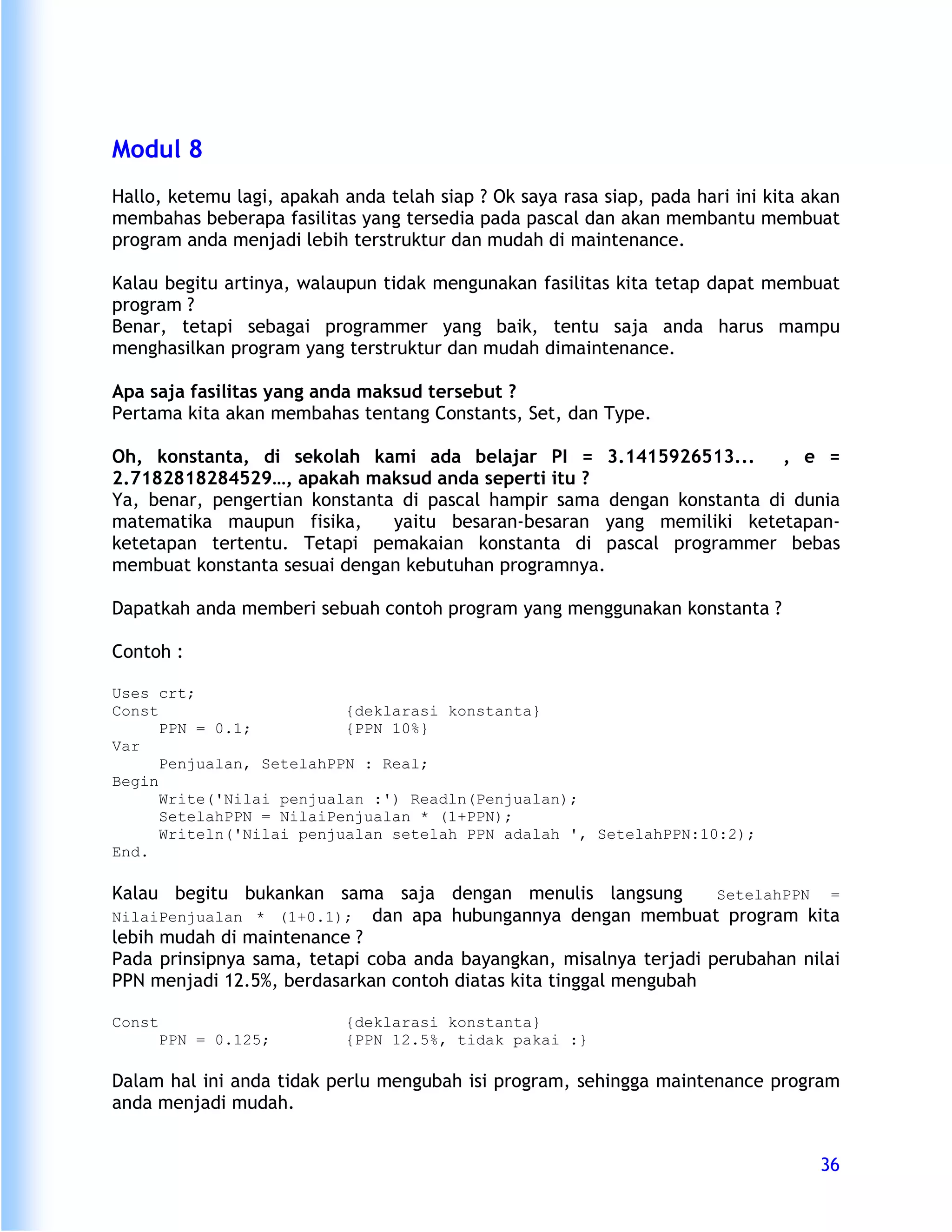 Modul 8
Hallo, ketemu lagi, apakah anda telah siap ? Ok saya rasa siap, pada hari ini kita akan
membahas beberapa fasilitas yang tersedia pada pascal dan akan membantu membuat
program anda menjadi lebih terstruktur dan mudah di maintenance.

Kalau begitu artinya, walaupun tidak mengunakan fasilitas kita tetap dapat membuat
program ?
Benar, tetapi sebagai programmer yang baik, tentu saja anda harus mampu
menghasilkan program yang terstruktur dan mudah dimaintenance.

Apa saja fasilitas yang anda maksud tersebut ?
Pertama kita akan membahas tentang Constants, Set, dan Type.

Oh, konstanta, di sekolah kami ada belajar PI = 3.1415926513...          , e =
2.7182818284529…, apakah maksud anda seperti itu ?
Ya, benar, pengertian konstanta di pascal hampir sama dengan konstanta di dunia
matematika maupun fisika,      yaitu besaran-besaran yang memiliki ketetapan-
ketetapan tertentu. Tetapi pemakaian konstanta di pascal programmer bebas
membuat konstanta sesuai dengan kebutuhan programnya.

Dapatkah anda memberi sebuah contoh program yang menggunakan konstanta ?

Contoh :

Uses crt;
Const                     {deklarasi konstanta}
      PPN = 0.1;          {PPN 10%}
Var
      Penjualan, SetelahPPN : Real;
Begin
      Write('Nilai penjualan :') Readln(Penjualan);
      SetelahPPN = NilaiPenjualan * (1+PPN);
      Writeln('Nilai penjualan setelah PPN adalah ', SetelahPPN:10:2);
End.

Kalau begitu bukankan sama saja dengan menulis langsung             SetelahPPN =
NilaiPenjualan * (1+0.1); dan apa hubungannya dengan membuat program kita
lebih mudah di maintenance ?
Pada prinsipnya sama, tetapi coba anda bayangkan, misalnya terjadi perubahan nilai
PPN menjadi 12.5%, berdasarkan contoh diatas kita tinggal mengubah

Const                      {deklarasi konstanta}
        PPN = 0.125;       {PPN 12.5%, tidak pakai :}

Dalam hal ini anda tidak perlu mengubah isi program, sehingga maintenance program
anda menjadi mudah.


                                                                                    36
 