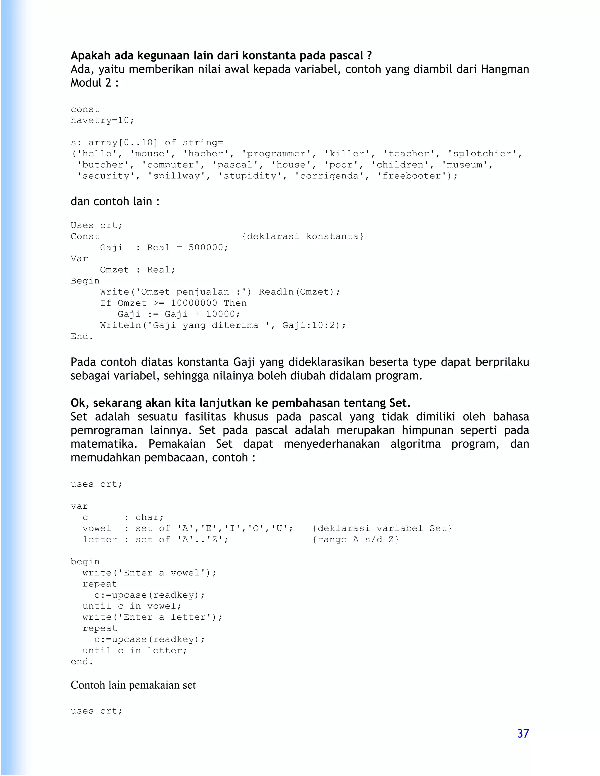 Apakah ada kegunaan lain dari konstanta pada pascal ?
Ada, yaitu memberikan nilai awal kepada variabel, contoh yang diambil dari Hangman
Modul 2 :

const
havetry=10;

s: array[0..18] of string=
('hello', 'mouse', 'hacher', 'programmer', 'killer', 'teacher', 'splotchier',
 'butcher', 'computer', 'pascal', 'house', 'poor', 'children', 'museum',
 'security', 'spillway', 'stupidity', 'corrigenda', 'freebooter');

dan contoh lain :
Uses crt;
Const                          {deklarasi konstanta}
      Gaji : Real = 500000;
Var
      Omzet : Real;
Begin
      Write('Omzet penjualan :') Readln(Omzet);
      If Omzet >= 10000000 Then
         Gaji := Gaji + 10000;
      Writeln('Gaji yang diterima ', Gaji:10:2);
End.

Pada contoh diatas konstanta Gaji yang dideklarasikan beserta type dapat berprilaku
sebagai variabel, sehingga nilainya boleh diubah didalam program.

Ok, sekarang akan kita lanjutkan ke pembahasan tentang Set.
Set adalah sesuatu fasilitas khusus pada pascal yang tidak dimiliki oleh bahasa
pemrograman lainnya. Set pada pascal adalah merupakan himpunan seperti pada
matematika. Pemakaian Set dapat menyederhanakan algoritma program, dan
memudahkan pembacaan, contoh :

uses crt;

var
  c      : char;
  vowel : set of 'A','E','I','O','U';      {deklarasi variabel Set}
  letter : set of 'A'..'Z';                {range A s/d Z}

begin
  write('Enter a vowel');
  repeat
     c:=upcase(readkey);
  until c in vowel;
  write('Enter a letter');
  repeat
     c:=upcase(readkey);
  until c in letter;
end.

Contoh lain pemakaian set

uses crt;

                                                                                37
 