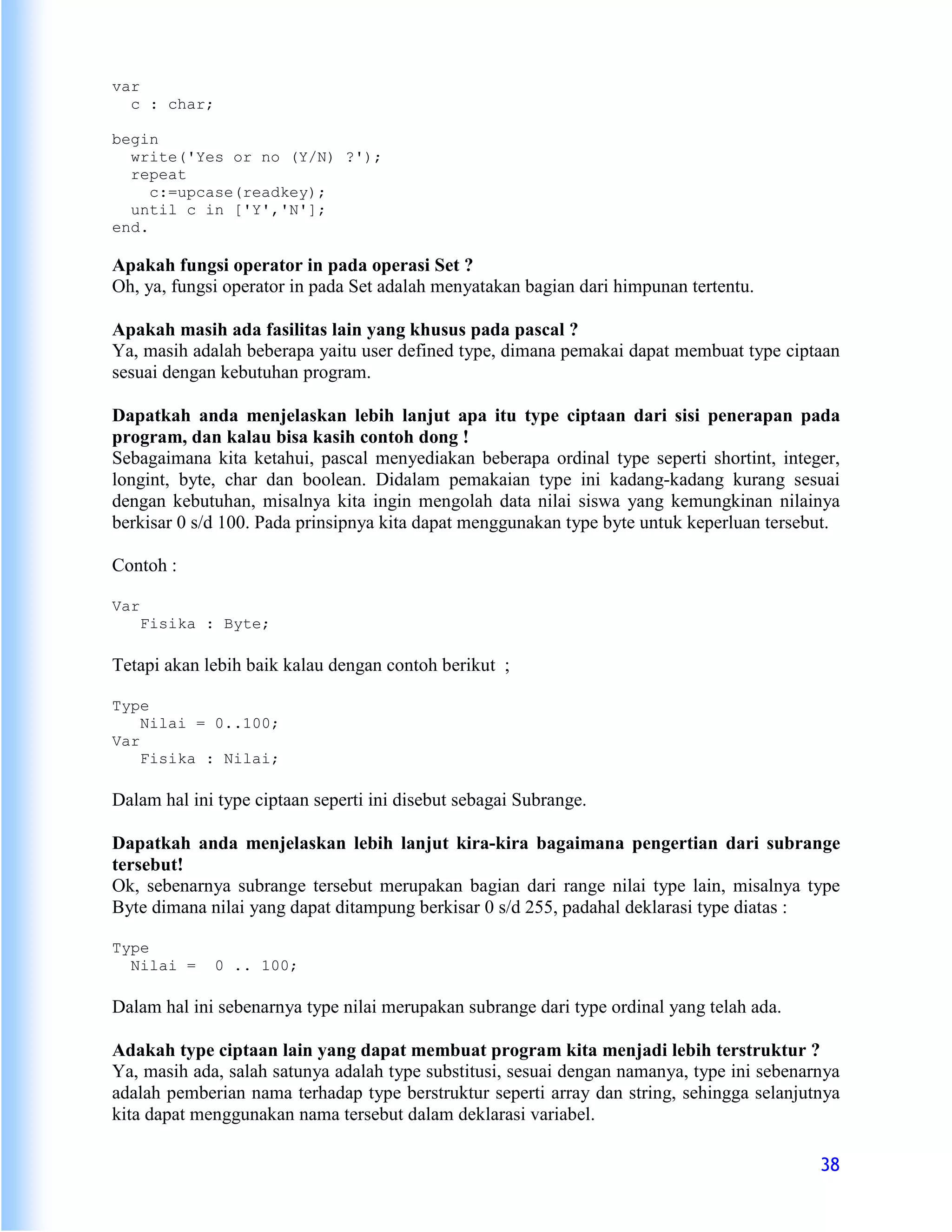 var
  c : char;

begin
  write('Yes or no (Y/N) ?');
  repeat
     c:=upcase(readkey);
  until c in ['Y','N'];
end.

Apakah fungsi operator in pada operasi Set ?
Oh, ya, fungsi operator in pada Set adalah menyatakan bagian dari himpunan tertentu.

Apakah masih ada fasilitas lain yang khusus pada pascal ?
Ya, masih adalah beberapa yaitu user defined type, dimana pemakai dapat membuat type ciptaan
sesuai dengan kebutuhan program.

Dapatkah anda menjelaskan lebih lanjut apa itu type ciptaan dari sisi penerapan pada
program, dan kalau bisa kasih contoh dong !
Sebagaimana kita ketahui, pascal menyediakan beberapa ordinal type seperti shortint, integer,
longint, byte, char dan boolean. Didalam pemakaian type ini kadang-kadang kurang sesuai
dengan kebutuhan, misalnya kita ingin mengolah data nilai siswa yang kemungkinan nilainya
berkisar 0 s/d 100. Pada prinsipnya kita dapat menggunakan type byte untuk keperluan tersebut.

Contoh :

Var
      Fisika : Byte;

Tetapi akan lebih baik kalau dengan contoh berikut ;

Type
    Nilai = 0..100;
Var
    Fisika : Nilai;

Dalam hal ini type ciptaan seperti ini disebut sebagai Subrange.

Dapatkah anda menjelaskan lebih lanjut kira-kira bagaimana pengertian dari subrange
tersebut!
Ok, sebenarnya subrange tersebut merupakan bagian dari range nilai type lain, misalnya type
Byte dimana nilai yang dapat ditampung berkisar 0 s/d 255, padahal deklarasi type diatas :

Type
  Nilai =     0 .. 100;

Dalam hal ini sebenarnya type nilai merupakan subrange dari type ordinal yang telah ada.

Adakah type ciptaan lain yang dapat membuat program kita menjadi lebih terstruktur ?
Ya, masih ada, salah satunya adalah type substitusi, sesuai dengan namanya, type ini sebenarnya
adalah pemberian nama terhadap type berstruktur seperti array dan string, sehingga selanjutnya
kita dapat menggunakan nama tersebut dalam deklarasi variabel.

                                                                                            38
 