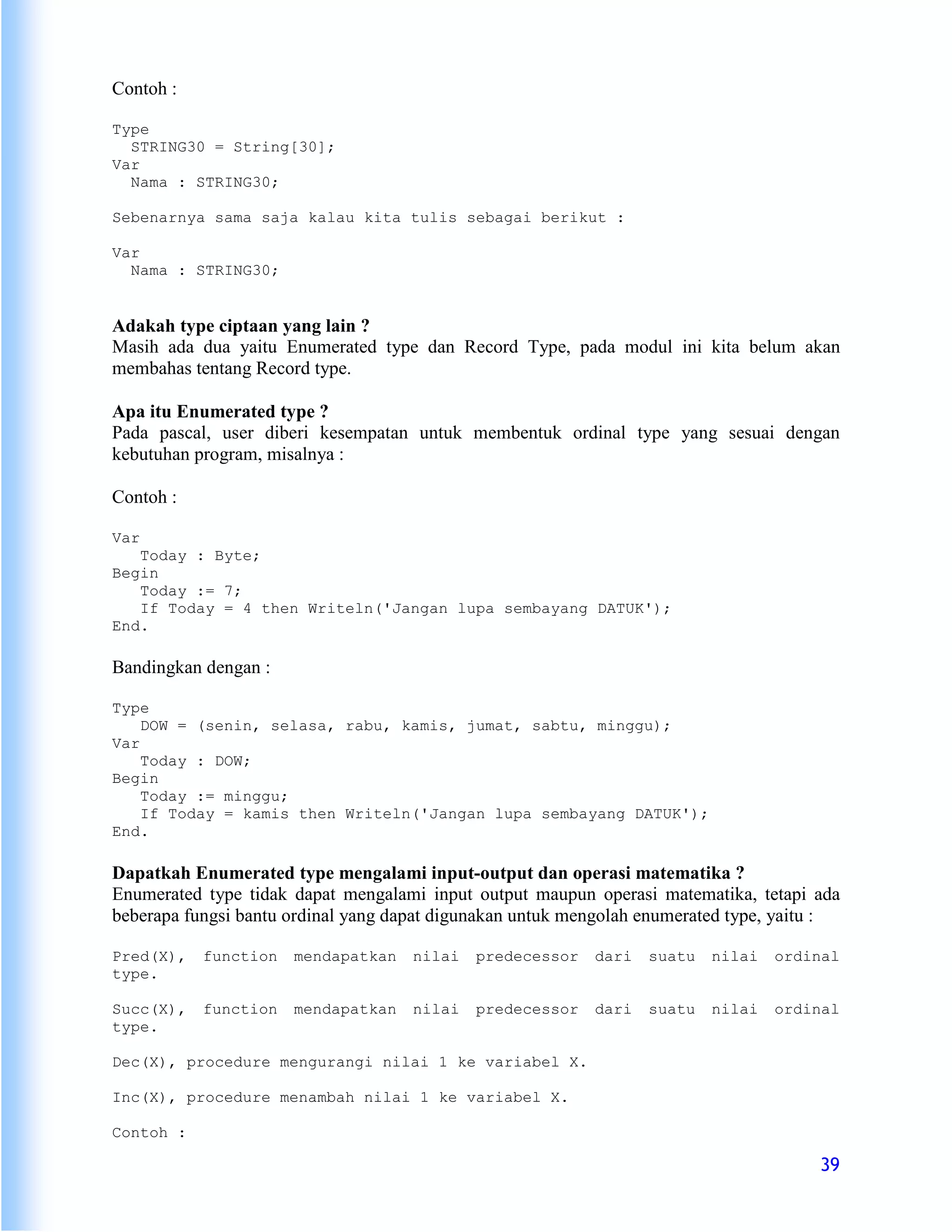 Contoh :

Type
  STRING30 = String[30];
Var
  Nama : STRING30;

Sebenarnya sama saja kalau kita tulis sebagai berikut :

Var
  Nama : STRING30;


Adakah type ciptaan yang lain ?
Masih ada dua yaitu Enumerated type dan Record Type, pada modul ini kita belum akan
membahas tentang Record type.

Apa itu Enumerated type ?
Pada pascal, user diberi kesempatan untuk membentuk ordinal type yang sesuai dengan
kebutuhan program, misalnya :

Contoh :

Var
   Today : Byte;
Begin
   Today := 7;
   If Today = 4 then Writeln('Jangan lupa sembayang DATUK');
End.

Bandingkan dengan :

Type
    DOW = (senin, selasa, rabu, kamis, jumat, sabtu, minggu);
Var
    Today : DOW;
Begin
    Today := minggu;
    If Today = kamis then Writeln('Jangan lupa sembayang DATUK');
End.

Dapatkah Enumerated type mengalami input-output dan operasi matematika ?
Enumerated type tidak dapat mengalami input output maupun operasi matematika, tetapi ada
beberapa fungsi bantu ordinal yang dapat digunakan untuk mengolah enumerated type, yaitu :

Pred(X),   function   mendapatkan    nilai   predecessor   dari   suatu   nilai   ordinal
type.

Succ(X),   function   mendapatkan    nilai   predecessor   dari   suatu   nilai   ordinal
type.

Dec(X), procedure mengurangi nilai 1 ke variabel X.

Inc(X), procedure menambah nilai 1 ke variabel X.

Contoh :

                                                                                       39
 