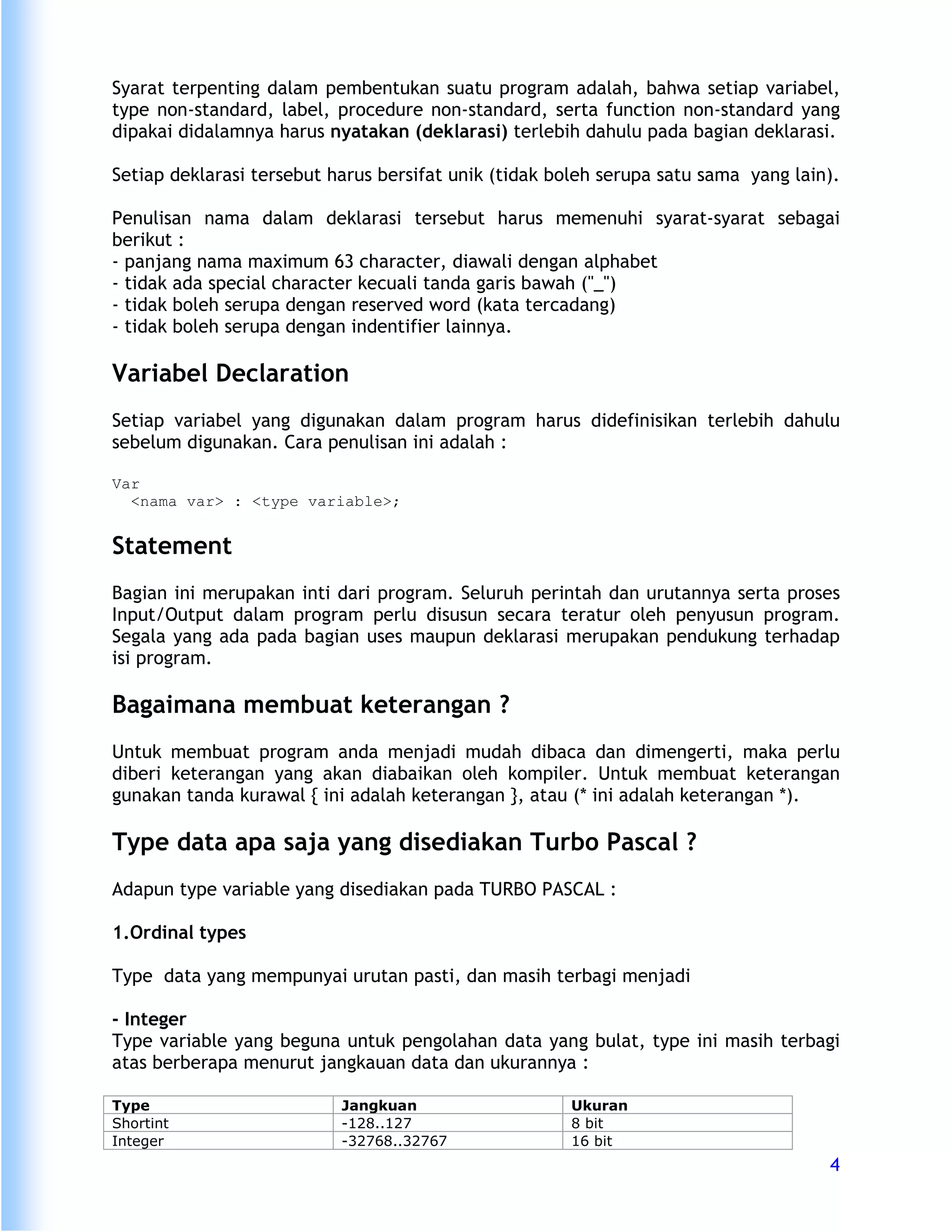 Syarat terpenting dalam pembentukan suatu program adalah, bahwa setiap variabel,
type non-standard, label, procedure non-standard, serta function non-standard yang
dipakai didalamnya harus nyatakan (deklarasi) terlebih dahulu pada bagian deklarasi.

Setiap deklarasi tersebut harus bersifat unik (tidak boleh serupa satu sama yang lain).

Penulisan nama dalam deklarasi tersebut harus memenuhi syarat-syarat sebagai
berikut :
- panjang nama maximum 63 character, diawali dengan alphabet
- tidak ada special character kecuali tanda garis bawah ("_")
- tidak boleh serupa dengan reserved word (kata tercadang)
- tidak boleh serupa dengan indentifier lainnya.

Variabel Declaration
Setiap variabel yang digunakan dalam program harus didefinisikan terlebih dahulu
sebelum digunakan. Cara penulisan ini adalah :

Var
  <nama var> : <type variable>;


Statement
Bagian ini merupakan inti dari program. Seluruh perintah dan urutannya serta proses
Input/Output dalam program perlu disusun secara teratur oleh penyusun program.
Segala yang ada pada bagian uses maupun deklarasi merupakan pendukung terhadap
isi program.

Bagaimana membuat keterangan ?
Untuk membuat program anda menjadi mudah dibaca dan dimengerti, maka perlu
diberi keterangan yang akan diabaikan oleh kompiler. Untuk membuat keterangan
gunakan tanda kurawal { ini adalah keterangan }, atau (* ini adalah keterangan *).

Type data apa saja yang disediakan Turbo Pascal ?
Adapun type variable yang disediakan pada TURBO PASCAL :

1.Ordinal types

Type data yang mempunyai urutan pasti, dan masih terbagi menjadi

- Integer
Type variable yang beguna untuk pengolahan data yang bulat, type ini masih terbagi
atas berberapa menurut jangkauan data dan ukurannya :

Type                       Jangkuan                   Ukuran
Shortint                   -128..127                  8 bit
Integer                    -32768..32767              16 bit
                                                                                     4
 