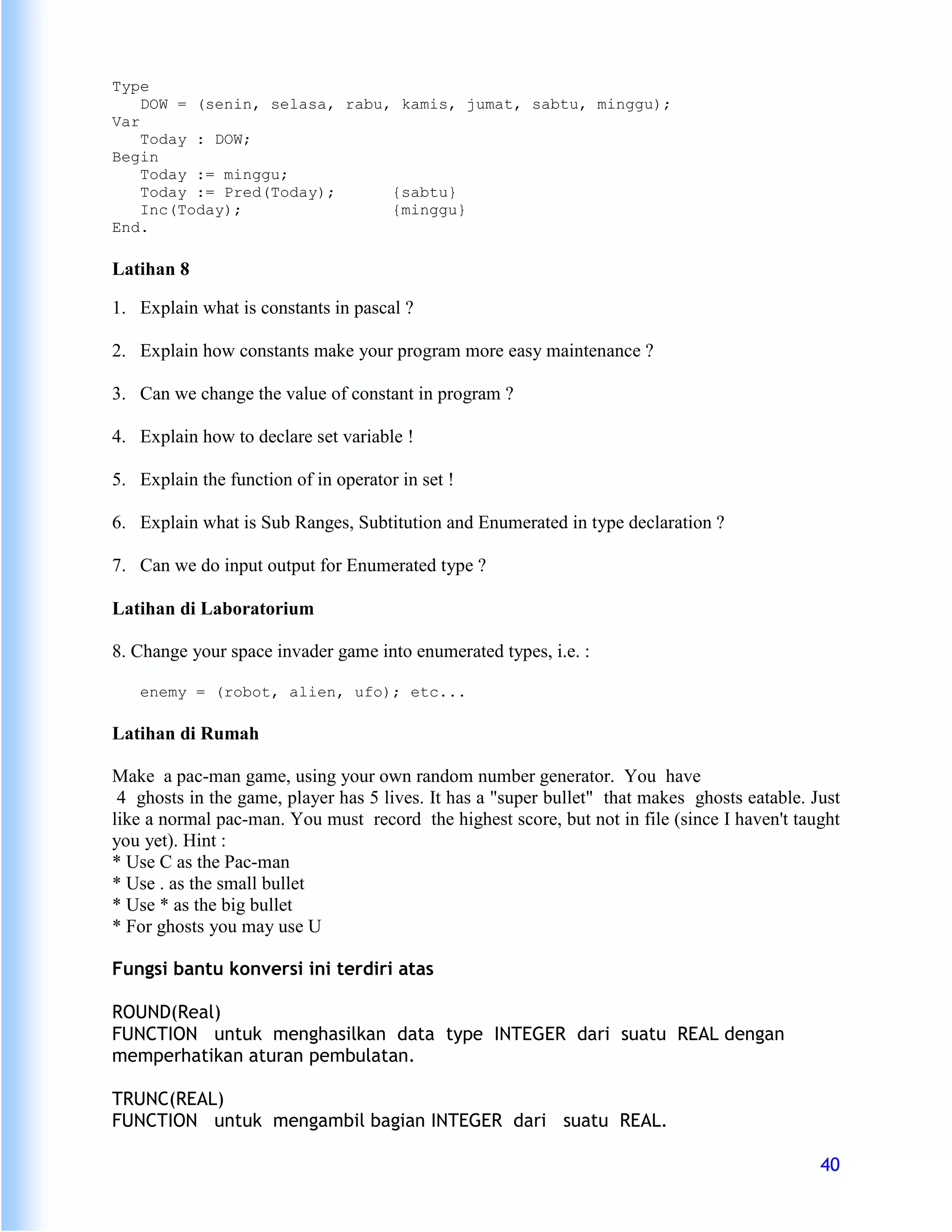Type
    DOW = (senin, selasa, rabu, kamis, jumat, sabtu, minggu);
Var
    Today : DOW;
Begin
    Today := minggu;
    Today := Pred(Today);      {sabtu}
    Inc(Today);                {minggu}
End.

Latihan 8

1. Explain what is constants in pascal ?

2. Explain how constants make your program more easy maintenance ?

3. Can we change the value of constant in program ?

4. Explain how to declare set variable !

5. Explain the function of in operator in set !

6. Explain what is Sub Ranges, Subtitution and Enumerated in type declaration ?

7. Can we do input output for Enumerated type ?

Latihan di Laboratorium

8. Change your space invader game into enumerated types, i.e. :

   enemy = (robot, alien, ufo); etc...

Latihan di Rumah

Make a pac-man game, using your own random number generator. You have
 4 ghosts in the game, player has 5 lives. It has a "super bullet" that makes ghosts eatable. Just
like a normal pac-man. You must record the highest score, but not in file (since I haven't taught
you yet). Hint :
* Use C as the Pac-man
* Use . as the small bullet
* Use * as the big bullet
* For ghosts you may use U

Fungsi bantu konversi ini terdiri atas

ROUND(Real)
FUNCTION untuk menghasilkan data type INTEGER dari suatu REAL dengan
memperhatikan aturan pembulatan.

TRUNC(REAL)
FUNCTION untuk mengambil bagian INTEGER dari suatu REAL.

                                                                                               40
 