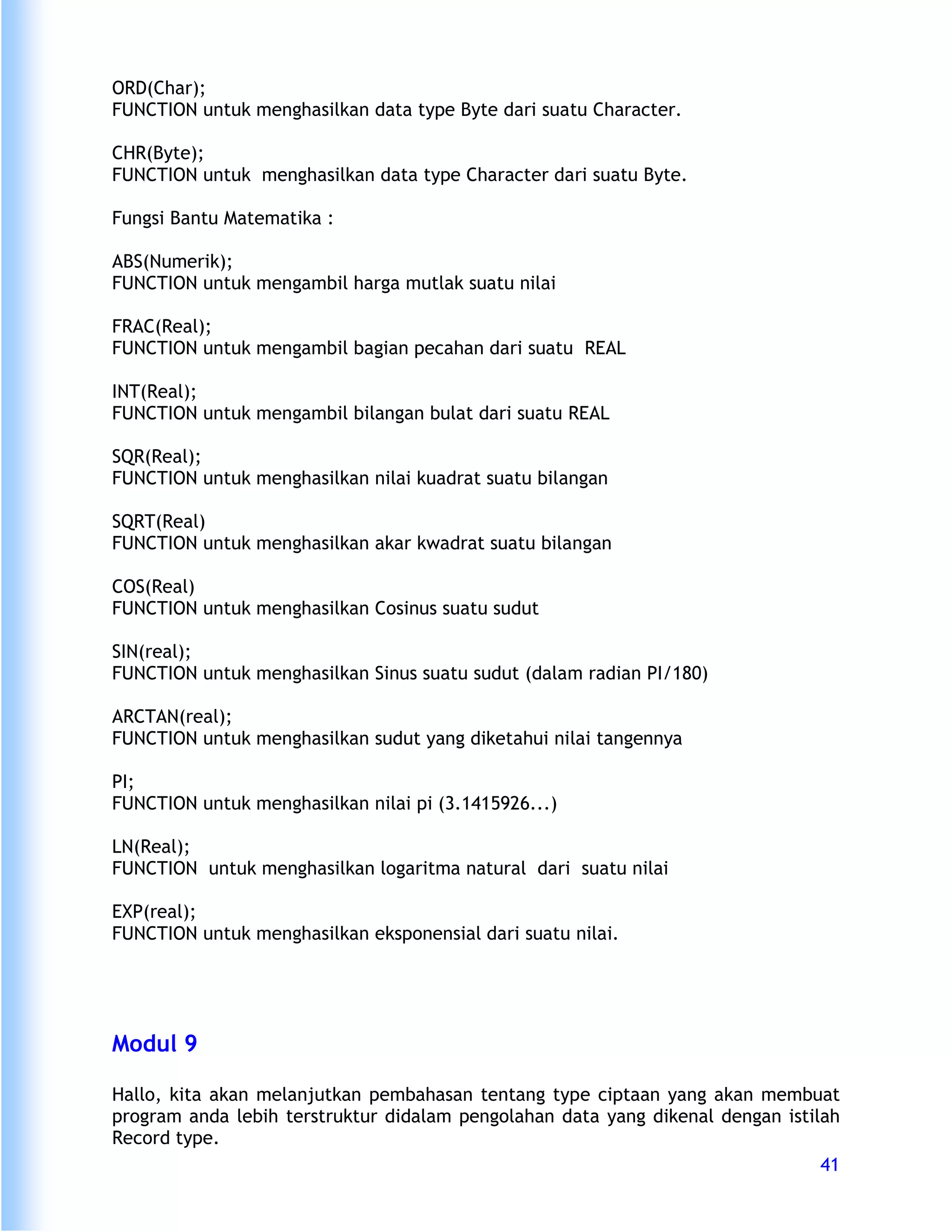 ORD(Char);
FUNCTION untuk menghasilkan data type Byte dari suatu Character.

CHR(Byte);
FUNCTION untuk menghasilkan data type Character dari suatu Byte.

Fungsi Bantu Matematika :

ABS(Numerik);
FUNCTION untuk mengambil harga mutlak suatu nilai

FRAC(Real);
FUNCTION untuk mengambil bagian pecahan dari suatu REAL

INT(Real);
FUNCTION untuk mengambil bilangan bulat dari suatu REAL

SQR(Real);
FUNCTION untuk menghasilkan nilai kuadrat suatu bilangan

SQRT(Real)
FUNCTION untuk menghasilkan akar kwadrat suatu bilangan

COS(Real)
FUNCTION untuk menghasilkan Cosinus suatu sudut

SIN(real);
FUNCTION untuk menghasilkan Sinus suatu sudut (dalam radian PI/180)

ARCTAN(real);
FUNCTION untuk menghasilkan sudut yang diketahui nilai tangennya

PI;
FUNCTION untuk menghasilkan nilai pi (3.1415926...)

LN(Real);
FUNCTION untuk menghasilkan logaritma natural dari suatu nilai

EXP(real);
FUNCTION untuk menghasilkan eksponensial dari suatu nilai.




Modul 9

Hallo, kita akan melanjutkan pembahasan tentang type ciptaan yang akan membuat
program anda lebih terstruktur didalam pengolahan data yang dikenal dengan istilah
Record type.
                                                                                41
 