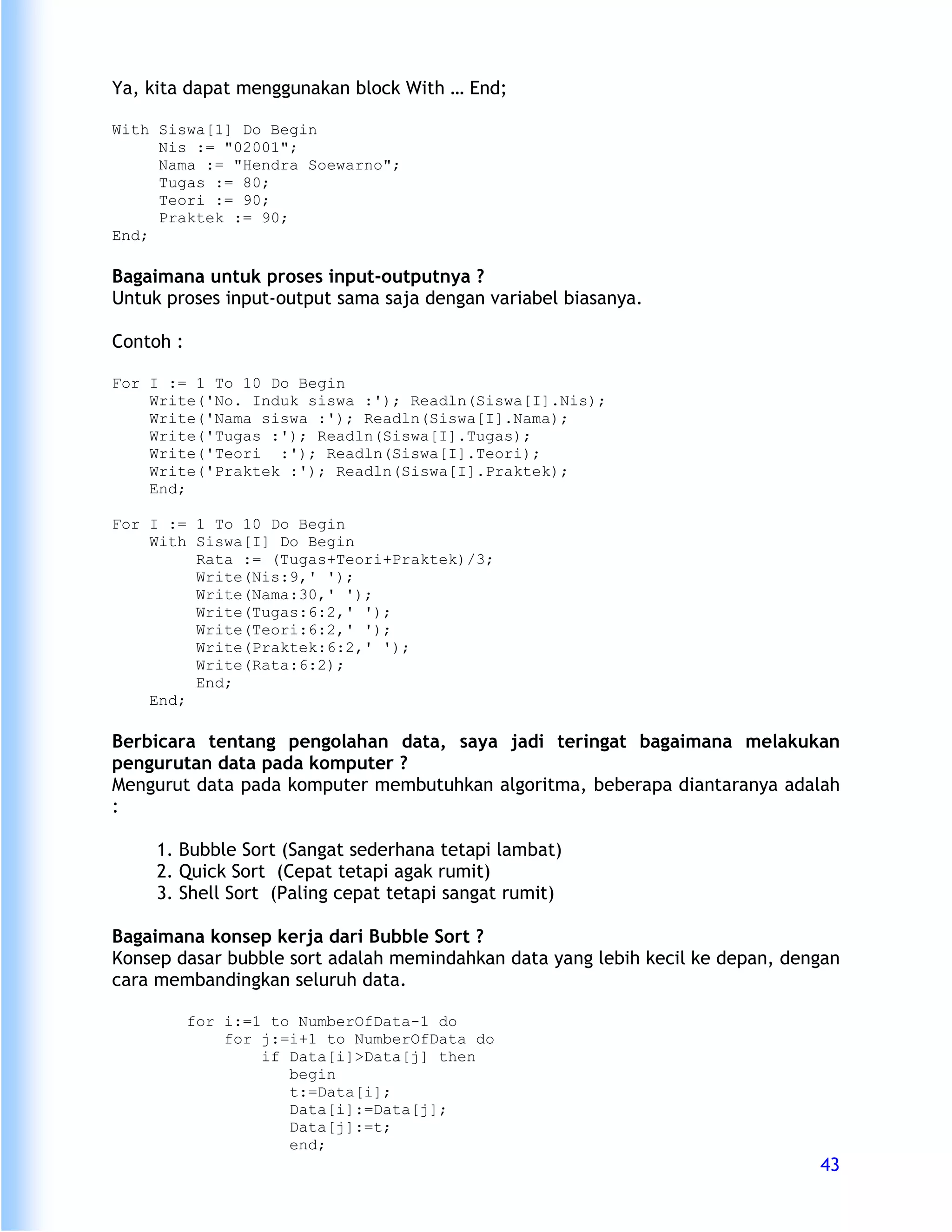 Ya, kita dapat menggunakan block With … End;

With Siswa[1] Do Begin
     Nis := "02001";
     Nama := "Hendra Soewarno";
     Tugas := 80;
     Teori := 90;
     Praktek := 90;
End;

Bagaimana untuk proses input-outputnya ?
Untuk proses input-output sama saja dengan variabel biasanya.

Contoh :

For I := 1 To 10 Do Begin
    Write('No. Induk siswa :'); Readln(Siswa[I].Nis);
    Write('Nama siswa :'); Readln(Siswa[I].Nama);
    Write('Tugas :'); Readln(Siswa[I].Tugas);
    Write('Teori :'); Readln(Siswa[I].Teori);
    Write('Praktek :'); Readln(Siswa[I].Praktek);
    End;

For I := 1 To 10 Do Begin
    With Siswa[I] Do Begin
         Rata := (Tugas+Teori+Praktek)/3;
         Write(Nis:9,' ');
         Write(Nama:30,' ');
         Write(Tugas:6:2,' ');
         Write(Teori:6:2,' ');
         Write(Praktek:6:2,' ');
         Write(Rata:6:2);
         End;
    End;

Berbicara tentang pengolahan data, saya jadi teringat bagaimana melakukan
pengurutan data pada komputer ?
Mengurut data pada komputer membutuhkan algoritma, beberapa diantaranya adalah
:

     1. Bubble Sort (Sangat sederhana tetapi lambat)
     2. Quick Sort (Cepat tetapi agak rumit)
     3. Shell Sort (Paling cepat tetapi sangat rumit)

Bagaimana konsep kerja dari Bubble Sort ?
Konsep dasar bubble sort adalah memindahkan data yang lebih kecil ke depan, dengan
cara membandingkan seluruh data.

           for i:=1 to NumberOfData-1 do
               for j:=i+1 to NumberOfData do
                   if Data[i]>Data[j] then
                      begin
                      t:=Data[i];
                      Data[i]:=Data[j];
                      Data[j]:=t;
                      end;
                                                                               43
 