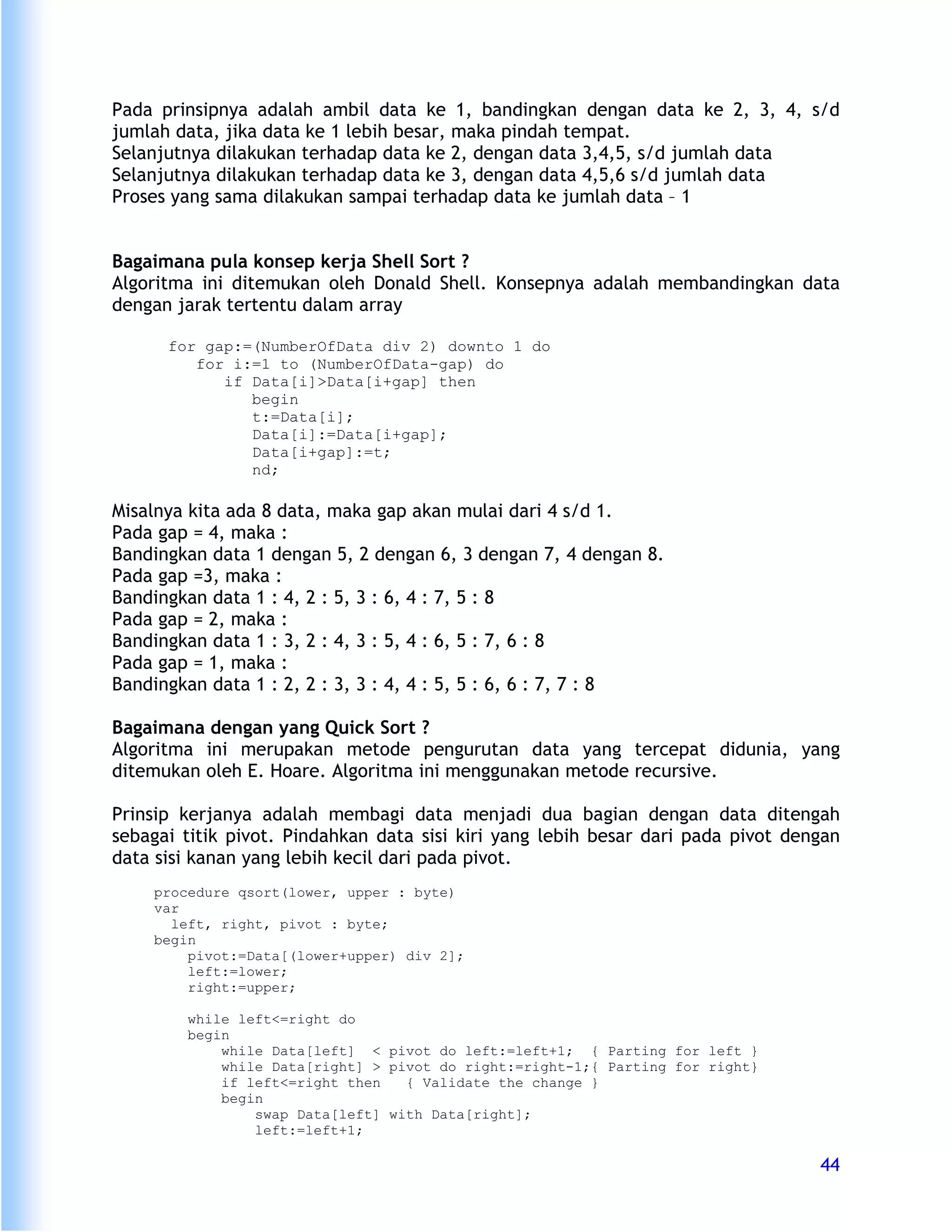 Pada prinsipnya adalah ambil data ke 1, bandingkan dengan data ke 2, 3, 4, s/d
jumlah data, jika data ke 1 lebih besar, maka pindah tempat.
Selanjutnya dilakukan terhadap data ke 2, dengan data 3,4,5, s/d jumlah data
Selanjutnya dilakukan terhadap data ke 3, dengan data 4,5,6 s/d jumlah data
Proses yang sama dilakukan sampai terhadap data ke jumlah data – 1


Bagaimana pula konsep kerja Shell Sort ?
Algoritma ini ditemukan oleh Donald Shell. Konsepnya adalah membandingkan data
dengan jarak tertentu dalam array

      for gap:=(NumberOfData div 2) downto 1 do
         for i:=1 to (NumberOfData-gap) do
            if Data[i]>Data[i+gap] then
               begin
               t:=Data[i];
               Data[i]:=Data[i+gap];
               Data[i+gap]:=t;
               nd;

Misalnya kita ada 8 data, maka gap akan mulai dari 4 s/d 1.
Pada gap = 4, maka :
Bandingkan data 1 dengan 5, 2 dengan 6, 3 dengan 7, 4 dengan 8.
Pada gap =3, maka :
Bandingkan data 1 : 4, 2 : 5, 3 : 6, 4 : 7, 5 : 8
Pada gap = 2, maka :
Bandingkan data 1 : 3, 2 : 4, 3 : 5, 4 : 6, 5 : 7, 6 : 8
Pada gap = 1, maka :
Bandingkan data 1 : 2, 2 : 3, 3 : 4, 4 : 5, 5 : 6, 6 : 7, 7 : 8

Bagaimana dengan yang Quick Sort ?
Algoritma ini merupakan metode pengurutan data yang tercepat didunia, yang
ditemukan oleh E. Hoare. Algoritma ini menggunakan metode recursive.

Prinsip kerjanya adalah membagi data menjadi dua bagian dengan data ditengah
sebagai titik pivot. Pindahkan data sisi kiri yang lebih besar dari pada pivot dengan
data sisi kanan yang lebih kecil dari pada pivot.
    procedure qsort(lower, upper : byte)
    var
      left, right, pivot : byte;
    begin
        pivot:=Data[(lower+upper) div 2];
        left:=lower;
        right:=upper;

        while left<=right do
        begin
            while Data[left] < pivot do left:=left+1; { Parting for left }
            while Data[right] > pivot do right:=right-1;{ Parting for right}
            if left<=right then   { Validate the change }
            begin
                swap Data[left] with Data[right];
                left:=left+1;

                                                                                  44
 