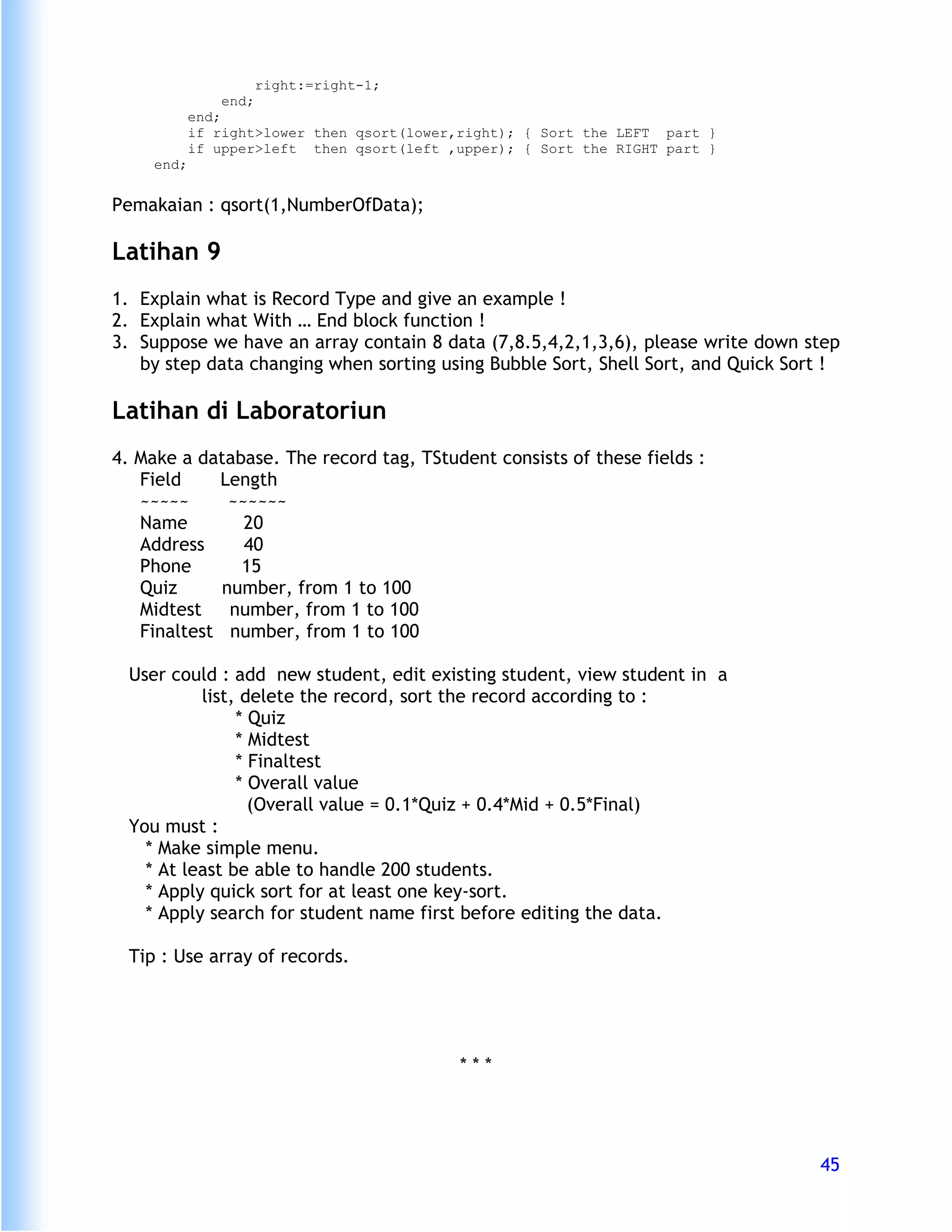 right:=right-1;
               end;
            end;
            if right>lower then qsort(lower,right); { Sort the LEFT part }
            if upper>left then qsort(left ,upper); { Sort the RIGHT part }
     end;


Pemakaian : qsort(1,NumberOfData);

Latihan 9
1. Explain what is Record Type and give an example !
2. Explain what With … End block function !
3. Suppose we have an array contain 8 data (7,8.5,4,2,1,3,6), please write down step
   by step data changing when sorting using Bubble Sort, Shell Sort, and Quick Sort !

Latihan di Laboratoriun
4. Make a database. The record tag, TStudent consists of these fields :
   Field    Length
   ~~~~~      ~~~~~~
   Name         20
   Address      40
   Phone       15
   Quiz      number, from 1 to 100
   Midtest    number, from 1 to 100
   Finaltest number, from 1 to 100

  User could : add new student, edit existing student, view student in a
           list, delete the record, sort the record according to :
                * Quiz
                * Midtest
                * Finaltest
                * Overall value
                  (Overall value = 0.1*Quiz + 0.4*Mid + 0.5*Final)
  You must :
    * Make simple menu.
    * At least be able to handle 200 students.
    * Apply quick sort for at least one key-sort.
    * Apply search for student name first before editing the data.

  Tip : Use array of records.




                                           ***




                                                                                  45
 