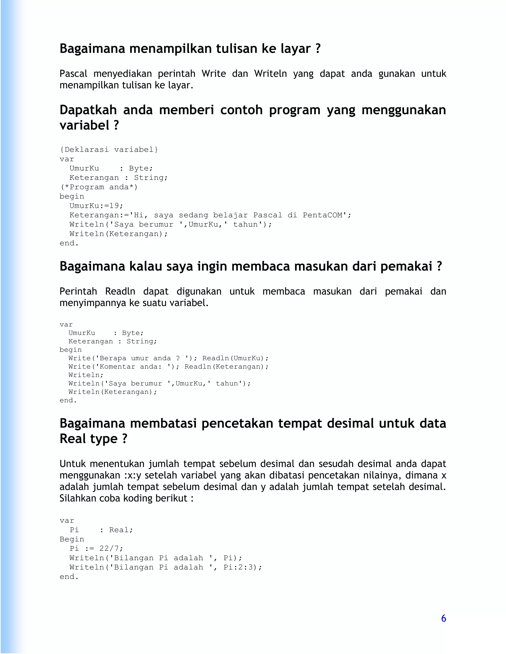 Bagaimana menampilkan tulisan ke layar ?
Pascal menyediakan perintah Write dan Writeln yang dapat anda gunakan untuk
menampilkan tulisan ke layar.

Dapatkah anda memberi contoh program yang menggunakan
variabel ?
{Deklarasi variabel}
var
  UmurKu    : Byte;
  Keterangan : String;
(*Program anda*)
begin
  UmurKu:=19;
  Keterangan:='Hi, saya sedang belajar Pascal di PentaCOM';
  Writeln('Saya berumur ',UmurKu,' tahun');
  Writeln(Keterangan);
end.


Bagaimana kalau saya ingin membaca masukan dari pemakai ?
Perintah Readln dapat digunakan untuk membaca masukan dari pemakai dan
menyimpannya ke suatu variabel.

var
  UmurKu    : Byte;
  Keterangan : String;
begin
  Write('Berapa umur anda ? '); Readln(UmurKu);
  Write('Komentar anda: '); Readln(Keterangan);
  Writeln;
  Writeln('Saya berumur ',UmurKu,' tahun');
  Writeln(Keterangan);
end.


Bagaimana membatasi pencetakan tempat desimal untuk data
Real type ?
Untuk menentukan jumlah tempat sebelum desimal dan sesudah desimal anda dapat
menggunakan :x:y setelah variabel yang akan dibatasi pencetakan nilainya, dimana x
adalah jumlah tempat sebelum desimal dan y adalah jumlah tempat setelah desimal.
Silahkan coba koding berikut :

var
  Pi    : Real;
Begin
  Pi := 22/7;
  Writeln('Bilangan Pi adalah ', Pi);
  Writeln('Bilangan Pi adalah ', Pi:2:3);
end.




                                                                                6
 