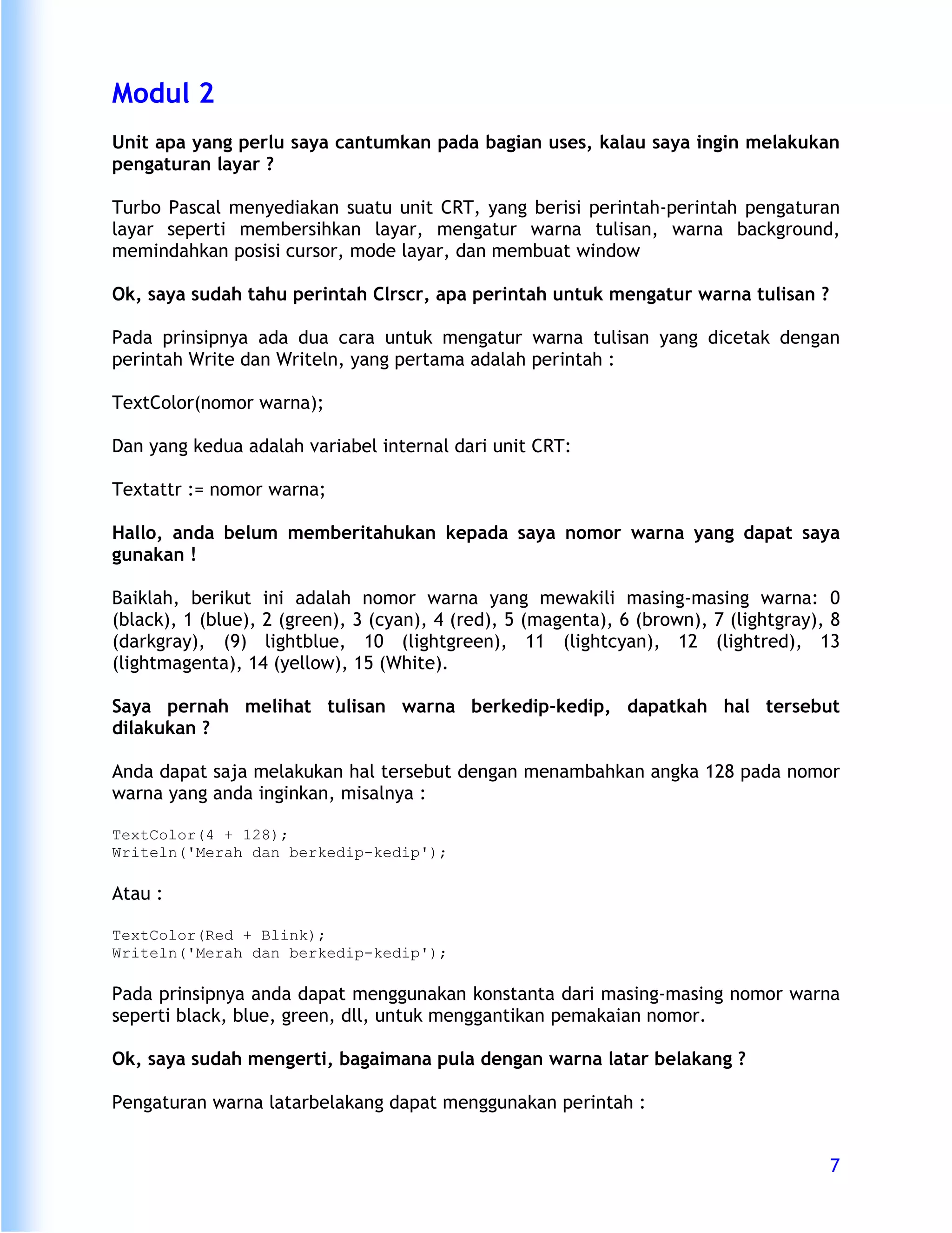 Modul 2
Unit apa yang perlu saya cantumkan pada bagian uses, kalau saya ingin melakukan
pengaturan layar ?

Turbo Pascal menyediakan suatu unit CRT, yang berisi perintah-perintah pengaturan
layar seperti membersihkan layar, mengatur warna tulisan, warna background,
memindahkan posisi cursor, mode layar, dan membuat window

Ok, saya sudah tahu perintah Clrscr, apa perintah untuk mengatur warna tulisan ?

Pada prinsipnya ada dua cara untuk mengatur warna tulisan yang dicetak dengan
perintah Write dan Writeln, yang pertama adalah perintah :

TextColor(nomor warna);

Dan yang kedua adalah variabel internal dari unit CRT:

Textattr := nomor warna;

Hallo, anda belum memberitahukan kepada saya nomor warna yang dapat saya
gunakan !

Baiklah, berikut ini adalah nomor warna yang mewakili masing-masing warna: 0
(black), 1 (blue), 2 (green), 3 (cyan), 4 (red), 5 (magenta), 6 (brown), 7 (lightgray), 8
(darkgray), (9) lightblue, 10 (lightgreen), 11 (lightcyan), 12 (lightred), 13
(lightmagenta), 14 (yellow), 15 (White).

Saya pernah melihat tulisan warna berkedip-kedip, dapatkah hal tersebut
dilakukan ?

Anda dapat saja melakukan hal tersebut dengan menambahkan angka 128 pada nomor
warna yang anda inginkan, misalnya :

TextColor(4 + 128);
Writeln('Merah dan berkedip-kedip');

Atau :

TextColor(Red + Blink);
Writeln('Merah dan berkedip-kedip');

Pada prinsipnya anda dapat menggunakan konstanta dari masing-masing nomor warna
seperti black, blue, green, dll, untuk menggantikan pemakaian nomor.

Ok, saya sudah mengerti, bagaimana pula dengan warna latar belakang ?

Pengaturan warna latarbelakang dapat menggunakan perintah :


                                                                                       7
 