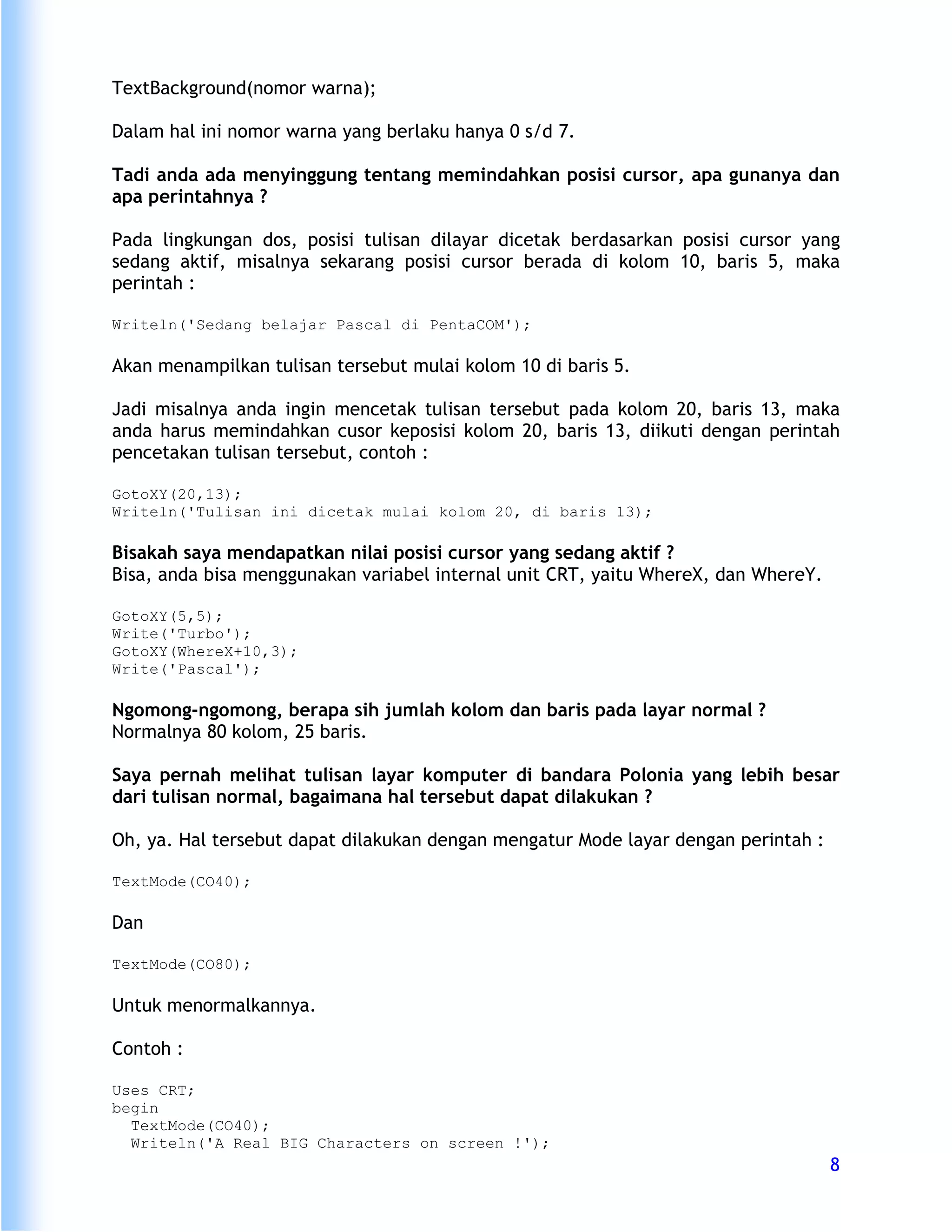 TextBackground(nomor warna);

Dalam hal ini nomor warna yang berlaku hanya 0 s/d 7.

Tadi anda ada menyinggung tentang memindahkan posisi cursor, apa gunanya dan
apa perintahnya ?

Pada lingkungan dos, posisi tulisan dilayar dicetak berdasarkan posisi cursor yang
sedang aktif, misalnya sekarang posisi cursor berada di kolom 10, baris 5, maka
perintah :

Writeln('Sedang belajar Pascal di PentaCOM');

Akan menampilkan tulisan tersebut mulai kolom 10 di baris 5.

Jadi misalnya anda ingin mencetak tulisan tersebut pada kolom 20, baris 13, maka
anda harus memindahkan cusor keposisi kolom 20, baris 13, diikuti dengan perintah
pencetakan tulisan tersebut, contoh :

GotoXY(20,13);
Writeln('Tulisan ini dicetak mulai kolom 20, di baris 13);

Bisakah saya mendapatkan nilai posisi cursor yang sedang aktif ?
Bisa, anda bisa menggunakan variabel internal unit CRT, yaitu WhereX, dan WhereY.

GotoXY(5,5);
Write('Turbo');
GotoXY(WhereX+10,3);
Write('Pascal');

Ngomong-ngomong, berapa sih jumlah kolom dan baris pada layar normal ?
Normalnya 80 kolom, 25 baris.

Saya pernah melihat tulisan layar komputer di bandara Polonia yang lebih besar
dari tulisan normal, bagaimana hal tersebut dapat dilakukan ?

Oh, ya. Hal tersebut dapat dilakukan dengan mengatur Mode layar dengan perintah :

TextMode(CO40);

Dan

TextMode(CO80);

Untuk menormalkannya.

Contoh :

Uses CRT;
begin
  TextMode(CO40);
  Writeln('A Real BIG Characters on screen !');
                                                                                    8
 