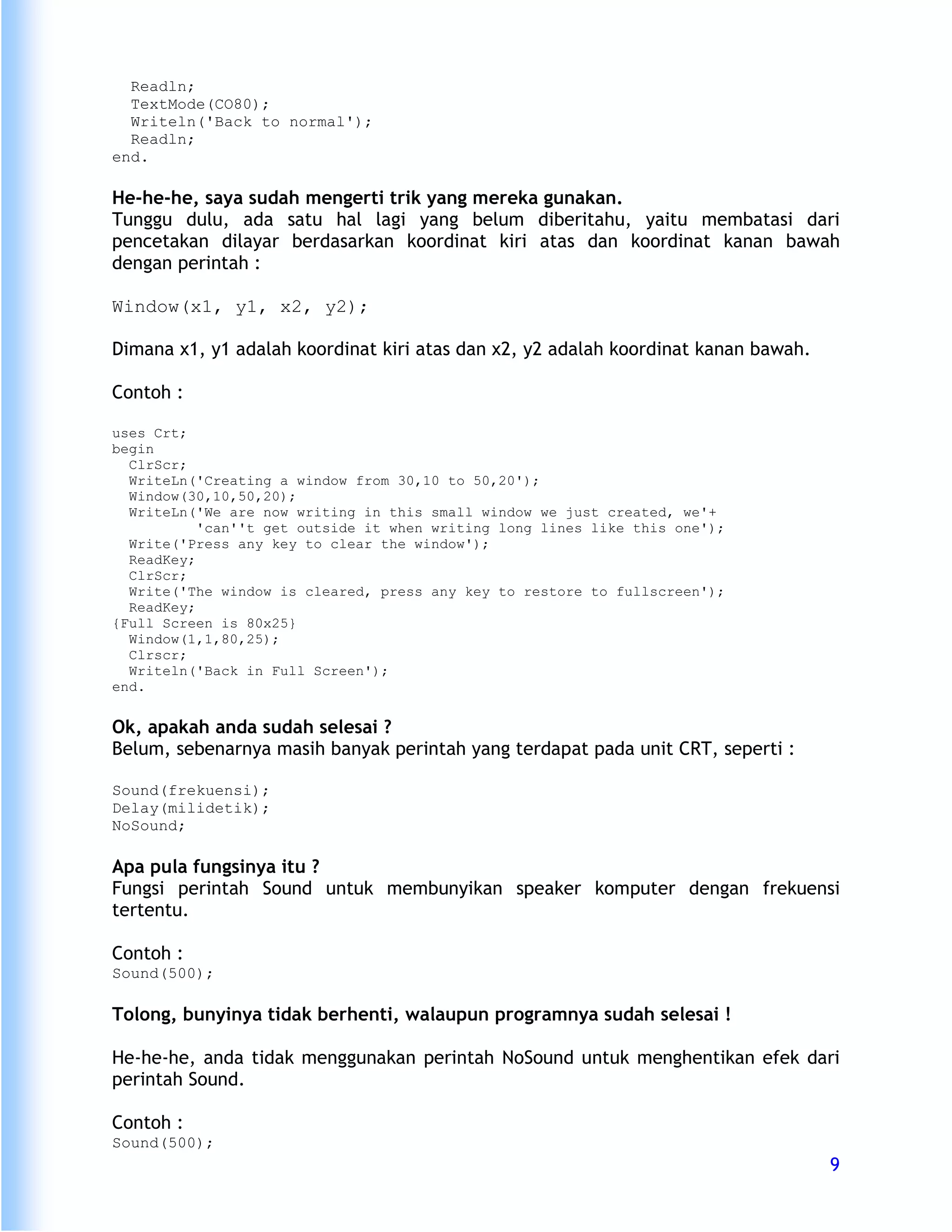 Readln;
  TextMode(CO80);
  Writeln('Back to normal');
  Readln;
end.

He-he-he, saya sudah mengerti trik yang mereka gunakan.
Tunggu dulu, ada satu hal lagi yang belum diberitahu, yaitu membatasi dari
pencetakan dilayar berdasarkan koordinat kiri atas dan koordinat kanan bawah
dengan perintah :

Window(x1, y1, x2, y2);

Dimana x1, y1 adalah koordinat kiri atas dan x2, y2 adalah koordinat kanan bawah.

Contoh :

uses Crt;
begin
  ClrScr;
  WriteLn('Creating a window from 30,10 to 50,20');
  Window(30,10,50,20);
  WriteLn('We are now writing in this small window we just created, we'+
           'can''t get outside it when writing long lines like this one');
  Write('Press any key to clear the window');
  ReadKey;
  ClrScr;
  Write('The window is cleared, press any key to restore to fullscreen');
  ReadKey;
{Full Screen is 80x25}
  Window(1,1,80,25);
  Clrscr;
  Writeln('Back in Full Screen');
end.


Ok, apakah anda sudah selesai ?
Belum, sebenarnya masih banyak perintah yang terdapat pada unit CRT, seperti :

Sound(frekuensi);
Delay(milidetik);
NoSound;

Apa pula fungsinya itu ?
Fungsi perintah Sound untuk membunyikan speaker komputer dengan frekuensi
tertentu.

Contoh :
Sound(500);

Tolong, bunyinya tidak berhenti, walaupun programnya sudah selesai !

He-he-he, anda tidak menggunakan perintah NoSound untuk menghentikan efek dari
perintah Sound.

Contoh :
Sound(500);
                                                                                    9
 