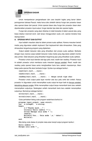 Bermain Pemograman Dengan Pascal


     III    OPERASI DASAR


     Untuk memperlancar penganalisaan dan cara berpikir logika yang benar dalam
pemograman bahasa Pascal, maka harus tahu terlebih dahulu fungsi dan prosedur dasar
atau operasi dasar dari pascal. Untuk operasi dasar atau fungsi dan prosedur dasar akan
diperkenalkan prosedur input-output, fungsi standar tipe data dan operasi logika.
     Fungsi dan prosedur yang akan dibahas ini telah tersedia di dalam pascal atau yang
biasa disebut reserved word. Jadi tanpa menggunakan suatu unit, operasi tersebut bisa
dipergunakan.
A. OPERASI INPUT DAN OUTPUT
     Input adalah masukan data ke dalam proses suatu aplikasi. Karena masukan berarti
media yang digunakan adalah keyboard. Dari keyboard-lah data dimasukkan. Data yang
dimasukkan tergantung program yang dijalankan.
     Output adalah keluaran data yang dihasilkan dari proses suatu aplikasi. Berbeda
dengan input, karena output adalah keluaran maka media yang digunakan adalah monitor
atau printer. Data keluaran yang dihasilkan tergantung apa yang dihasilkan suatu aplikasi.
     Prosedur untuk input standar ada tiga yaitu read, readln dan readkey. Prosedur input
ini adalah prosedur untuk membaca suatu masukan berupa variabel. Read, readln dan
readkey pada operasi biasa sama menghasilkan baris baru setelah masukannya. Akan
tetapi pada operasi file akan berbeda fungsi. Syntax-nya sebagai berikut :
     read(var1,var2,..,varn);
     readln(var1,var2, ..,varn);
     readkey(var1,var2, ..,varn);             è   Hanya untuk tipe char
     Prosedur untuk output pada layar monitor ada dua yaitu write dan writeln. Kedua
prosedur ini digunakan untuk menampilkan suatu output ke layar baik itu berupa variabel,
teks/string ataupun angka. Write menampilkan output tanpa menambah baris baru setelah
menampilkan outputnya. Sedangkan writeln menambah baris baru setelah menampilkan
outputnya. Bentuknya sebagai berikut :
     write(var1,var2,..,varn);
     writeln(var1,var2, ..,varn);
     Coba perhatikan listing code program sederhana berikut ini :
     program input_output; uses wincrt;
     var x:integer; s:string;
     begin
           s:=’Thanks much...!’;
           writeln(‘Hallo newbie !!’);
           write(‘Berapa usia anda ? ‘);
           read(x);
           Writeln(‘Ooo... Usia anda ‘,x,’ tahun’);
           Write(s);
     end.
     Bila listing code diatas di compile maka akan tampil output program berikut :
     Hallo newbie !!
     Berapa usia anda ? _




co s i a o . m
o l iz h oc
  _ x @y    o                                                    B h s e ga nP sa
                                                                  a aaP mo rma acl
 